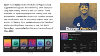 Spotify marked 2015 with the introduction of its personalised,
suggested listening playlist ‘Discover Weekly’ which is compiled
using recent listening activities of each user. Spotify’s recent
innovation has reportedly changed users’ listening habits and
within the first 10 weeks of its introduction, users had streamed
over 1bn recordings from the personalised playlists. (Ogle, 2016
and Hu, 2015) Also in 2015, Spotify implemented its ‘Fresh Finds’
playlist, which has allowed new artists to grow their Spotify
listener base, exponentially after their record has been featured.
(Ogle, 2016) (Spotify, 2016)
(Ogle, 2016)(Ogle, 2016)
 