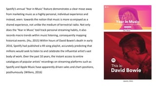 Spotify’s annual ‘Year in Music’ feature demonstrates a clear move away
from marketing music as a highly personal, individual experience and
instead, veers towards the notion that music is more so enjoyed as a
shared experience, not unlike the medium of terrestrial radio. Not only
does the ‘Year in Music’ tool track personal streaming habits, it also
records macro trends within music listening, consequently mapping
historical events. (Hu, 2015) Within hours of David Bowie’s death in early
2016, Spotify had published a 49 song playlist, accurately predicting that
millions would seek to listen to and celebrate the influential artist’s vast
body of work. Over the past 10 years, the instant access to entire
catalogues of popular artists’ recordings on streaming platforms such as
Spotify and Apple Music have apparently driven sales and chart-positions,
posthumously. (Willens, 2016)
(Hu, 2015)
(Spotify, 2016)
 
