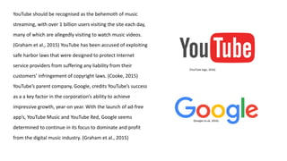 YouTube should be recognised as the behemoth of music
streaming, with over 1 billion users visiting the site each day,
many of which are allegedly visiting to watch music videos.
(Graham et al., 2015) YouTube has been accused of exploiting
safe harbor laws that were designed to protect Internet
service providers from suffering any liability from their
customers’ infringement of copyright laws. (Cooke, 2015)
YouTube’s parent company, Google, credits YouTube’s success
as a a key factor in the corporation’s ability to achieve
impressive growth, year-on year. With the launch of ad-free
app’s, YouTube Music and YouTube Red, Google seems
determined to continue in its focus to dominate and profit
from the digital music industry. (Graham et al., 2015)
(Google.co.uk, 2016)
(YouTube logo, 2016)
 