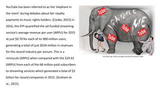 YouTube has been referred to as the ‘elephant in
the room’ during debates about fair royalty
payments to music rights holders. (Cooke, 2015) In
2016, the IFPI quantified the ad-funded streaming
service’s average revenue per user (ARPU) for 2015
at just $0.70 for each of its 900 million users,
generating a total of just $634 million in revenues
for the record industry per annum. This is a
miniscule (ARPU) when compared with the $29.41
(ARPU) from each of the 68 million paid subscribers
to streaming services which generated a total of $2
billion for record companies in 2015. (Graham et
al., 2015)
(YouTube Logo, 2016 and Adapt Learning Framework, 2016)
 