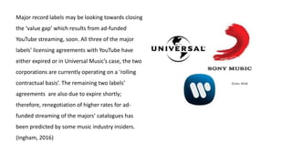 Major record labels may be looking towards closing
the ‘value gap’ which results from ad-funded
YouTube streaming, soon. All three of the major
labels’ licensing agreements with YouTube have
either expired or in Universal Music’s case, the two
corporations are currently operating on a ‘rolling
contractual basis’. The remaining two labels’
agreements are also due to expire shortly;
therefore, renegotiation of higher rates for ad-
funded streaming of the majors’ catalogues has
been predicted by some music industry insiders.
(Ingham, 2016)
(Cross, 2016)
 