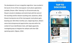 The development of music recognition algorithms have resulted in
the launch of one of the most popular smart-phone applications
available, Shazam. After ‘listening’ to a 20 second audio clip,
Shazam consults its database and reverts back with the name of
the recording and the relevant recording artist. (Jovanovic, 2015)
Shazam has become one of the most popular smart phone app’s,
boasting over 100 million monthly users. (Apple App Store, 2016) It
seems that entrepreneurial opportunities may exist within the
context of music identification tools, with Apple apparently
investigating ways to integrate the software with their OSX
operating system. (Dignan, 2014)
(Apple App Store, 2016)
 