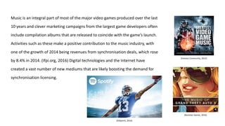 Music is an integral part of most of the major video games produced over the last
10 years and clever marketing campaigns from the largest game developers often
include compilation albums that are released to coincide with the game’s launch.
Activities such as these make a positive contribution to the music industry, with
one of the growth of 2014 being revenues from synchronisation deals, which rose
by 8.4% in 2014. (Ifpi.org, 2016) Digital technologies and the Internet have
created a vast number of new mediums that are likely boosting the demand for
synchronisation licensing.
(EASports, 2016)
(Rockstar Games, 2016)
(Invision Community, 2012)
 