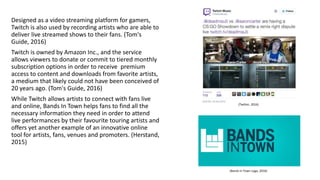 Designed as a video streaming platform for gamers,
Twitch is also used by recording artists who are able to
deliver live streamed shows to their fans. (Tom's
Guide, 2016)
Twitch is owned by Amazon Inc., and the service
allows viewers to donate or commit to tiered monthly
subscription options in order to receive premium
access to content and downloads from favorite artists,
a medium that likely could not have been conceived of
20 years ago. (Tom's Guide, 2016)
While Twitch allows artists to connect with fans live
and online, Bands In Town helps fans to find all the
necessary information they need in order to attend
live performances by their favourite touring artists and
offers yet another example of an innovative online
tool for artists, fans, venues and promoters. (Herstand,
2015)
(Twitter, 2016)
(Bands In Town Logo, 2016)
 