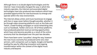 Although there is no doubt digital technologies and the
Internet have irrevocably changed the way in which the
industry operates, the Internet and associated digital
technologies have also produced new mediums which have
provided opportunities for new businesses to emerge and
operate within the new environment.
The Internet allows artists and music businesses to engage
with fans in ways never before thought possible, whether it
be through video streaming platforms such as YouTube and
Twitch, crowd-funding campaigns or social networking sites
such as Facebook, Twitter and so on. All of these platforms
have produced potential revenue earning opportunities
which have only become possible as a result of the online
economy that has developed over the past two decades.
There have been some ‘casualties’ along the way, however
the new music economy has produced some very clear
winners, with companies such as Apple, Google and Spotify
leading the way for effecting innovation and ongoing
transformation within the context of the digital music
industry and beyond.
(Support.apple.com, 2016)
(Google.co.uk, 2016)
(YouTube logo, 2016)
(Commons.wikimedia.org, 2013)
 