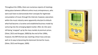 Throughout the 1990s, there are numerous reports of meetings
taking place between different online music entrepreneurs, who
were each keen to demonstrate their concepts for legitimate
consumption of music through the Internet; however, executives
within the music industry were apparently reluctant to disturb
what had become a lucrative and established business model by
venturing into the emerging digital market. After all, CDs were
still being ‘snapped’ up by the mass market at premium prices.
(Silver, 2013 and Knopper, 2009) By the end of the 1990s,
however, the MP3 format was reaching critical mass and was
well on its way to becoming the dominant format for music.
(Silver, 2013 and Knopper, 2009) (Wikipedia Commons, 2015)
 