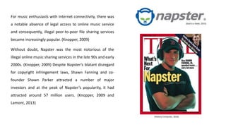 For music enthusiasts with Internet connectivity, there was
a notable absence of legal access to online music service
and consequently, illegal peer-to-peer file sharing services
became increasingly popular. (Knopper, 2009)
Without doubt, Napster was the most notorious of the
illegal online music sharing services in the late 90s and early
2000s. (Knopper, 2009) Despite Napster’s blatant disregard
for copyright infringement laws, Shawn Fanning and co-
founder Shawn Parker attracted a number of major
investors and at the peak of Napster’s popularity, it had
attracted around 57 million users. (Knopper, 2009 and
Lamont, 2013)
(History-Computer, 2016)
(God is a Geek, 2015)
 