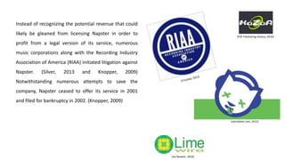 Instead of recognizing the potential revenue that could
likely be gleaned from licensing Napster in order to
profit from a legal version of its service, numerous
music corporations along with the Recording Industry
Association of America (RIAA) initiated litigation against
Napster. (Silver, 2013 and Knopper, 2009)
Notwithstanding numerous attempts to save the
company, Napster ceased to offer its service in 2001
and filed for bankruptcy in 2002. (Knopper, 2009)
(sdcitybeat.com, 2012)
(via Newser, 2010)
(P2P Filesharing History, 2010)
 