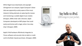 While illegal music downloads and copyright
infringement ran rampant, Apple Computer’s Steve
Jobs was apparently acutely aware of the music
industry’s failing attempts at capturing the masses
and monetising a suitable digital music retailer.
(Knopper, 2009) Under Jobs’ direction, Apple
Computers developed an MP3 player that could
easily synchronise with a legal, online ‘one-stop-
shop’. (Knopper, 2009)
Apple’s iPod hardware effortlessly integrates to
iTunes software and securely links to debit or credit
card to facilitate impulse purchases. (Knopper, 2009)
(Steve Jobs, 2016)
(UK Business Insider, 2013)
 