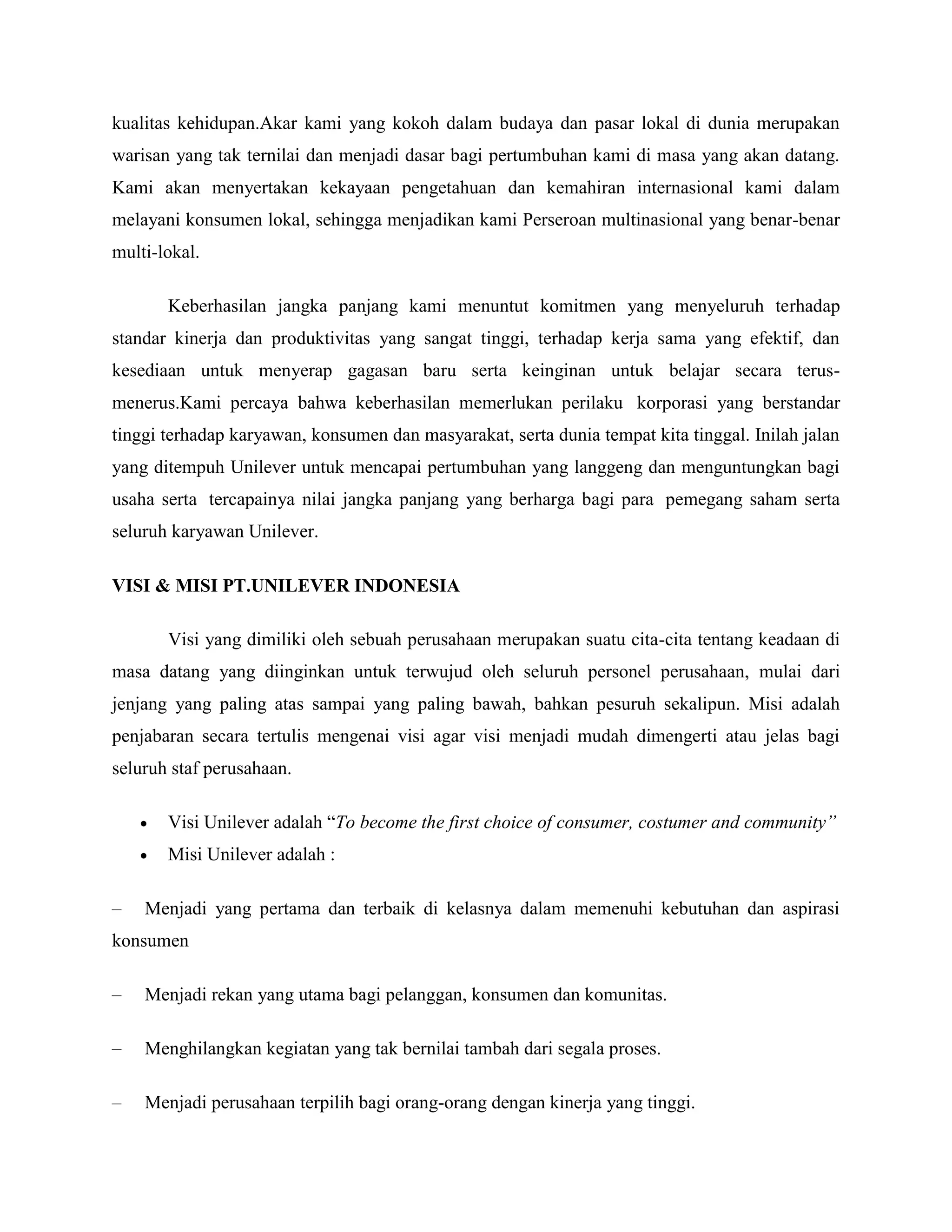 kualitas kehidupan.Akar kami yang kokoh dalam budaya dan pasar lokal di dunia merupakan
warisan yang tak ternilai dan menjadi dasar bagi pertumbuhan kami di masa yang akan datang.
Kami akan menyertakan kekayaan pengetahuan dan kemahiran internasional kami dalam
melayani konsumen lokal, sehingga menjadikan kami Perseroan multinasional yang benar-benar
multi-lokal.
Keberhasilan jangka panjang kami menuntut komitmen yang menyeluruh terhadap
standar kinerja dan produktivitas yang sangat tinggi, terhadap kerja sama yang efektif, dan
kesediaan untuk menyerap gagasan baru serta keinginan untuk belajar secara terus-
menerus.Kami percaya bahwa keberhasilan memerlukan perilaku korporasi yang berstandar
tinggi terhadap karyawan, konsumen dan masyarakat, serta dunia tempat kita tinggal. Inilah jalan
yang ditempuh Unilever untuk mencapai pertumbuhan yang langgeng dan menguntungkan bagi
usaha serta tercapainya nilai jangka panjang yang berharga bagi para pemegang saham serta
seluruh karyawan Unilever.
VISI & MISI PT.UNILEVER INDONESIA
Visi yang dimiliki oleh sebuah perusahaan merupakan suatu cita-cita tentang keadaan di
masa datang yang diinginkan untuk terwujud oleh seluruh personel perusahaan, mulai dari
jenjang yang paling atas sampai yang paling bawah, bahkan pesuruh sekalipun. Misi adalah
penjabaran secara tertulis mengenai visi agar visi menjadi mudah dimengerti atau jelas bagi
seluruh staf perusahaan.
 Visi Unilever adalah ―To become the first choice of consumer, costumer and community”
 Misi Unilever adalah :
– Menjadi yang pertama dan terbaik di kelasnya dalam memenuhi kebutuhan dan aspirasi
konsumen
– Menjadi rekan yang utama bagi pelanggan, konsumen dan komunitas.
– Menghilangkan kegiatan yang tak bernilai tambah dari segala proses.
– Menjadi perusahaan terpilih bagi orang-orang dengan kinerja yang tinggi.
 