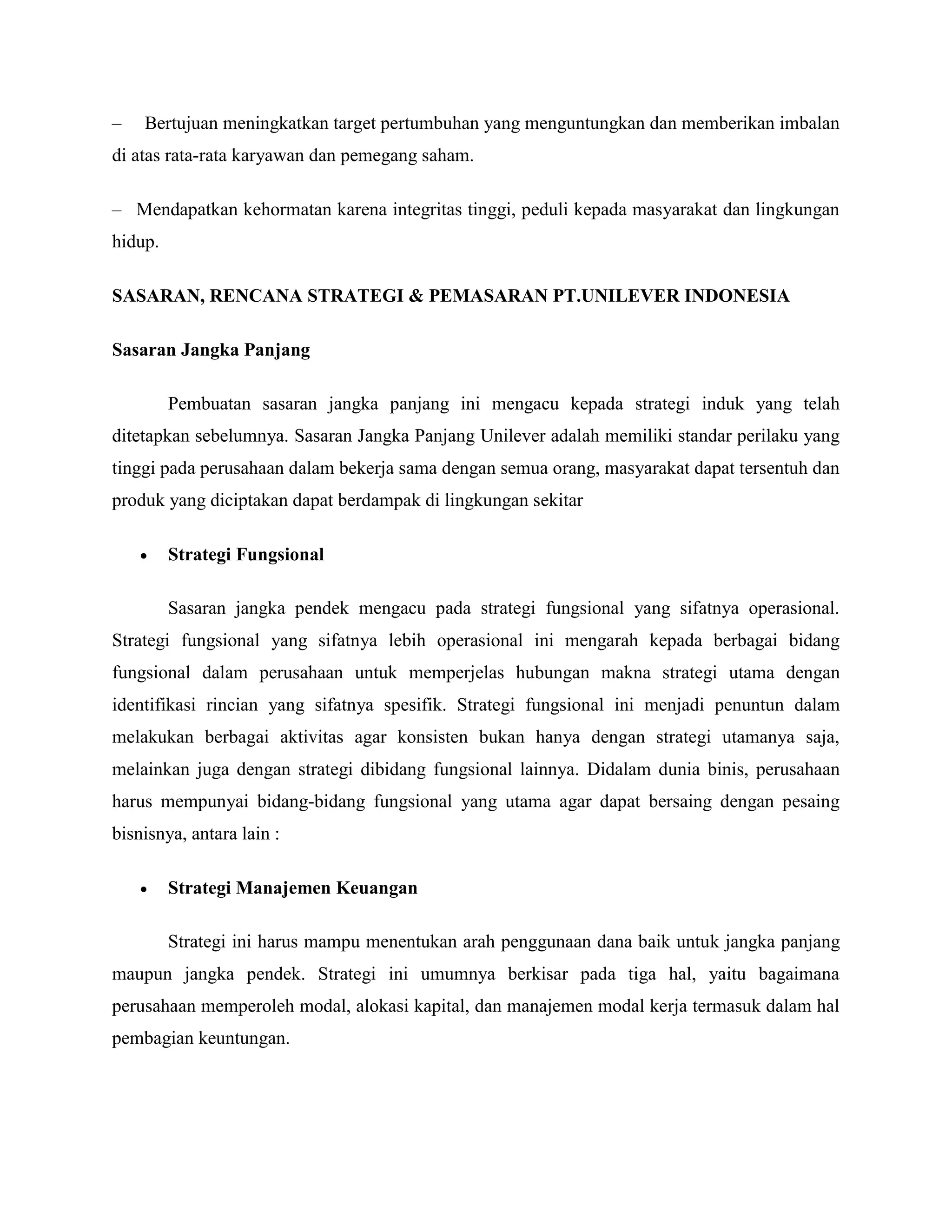 – Bertujuan meningkatkan target pertumbuhan yang menguntungkan dan memberikan imbalan
di atas rata-rata karyawan dan pemegang saham.
– Mendapatkan kehormatan karena integritas tinggi, peduli kepada masyarakat dan lingkungan
hidup.
SASARAN, RENCANA STRATEGI & PEMASARAN PT.UNILEVER INDONESIA
Sasaran Jangka Panjang
Pembuatan sasaran jangka panjang ini mengacu kepada strategi induk yang telah
ditetapkan sebelumnya. Sasaran Jangka Panjang Unilever adalah memiliki standar perilaku yang
tinggi pada perusahaan dalam bekerja sama dengan semua orang, masyarakat dapat tersentuh dan
produk yang diciptakan dapat berdampak di lingkungan sekitar
 Strategi Fungsional
Sasaran jangka pendek mengacu pada strategi fungsional yang sifatnya operasional.
Strategi fungsional yang sifatnya lebih operasional ini mengarah kepada berbagai bidang
fungsional dalam perusahaan untuk memperjelas hubungan makna strategi utama dengan
identifikasi rincian yang sifatnya spesifik. Strategi fungsional ini menjadi penuntun dalam
melakukan berbagai aktivitas agar konsisten bukan hanya dengan strategi utamanya saja,
melainkan juga dengan strategi dibidang fungsional lainnya. Didalam dunia binis, perusahaan
harus mempunyai bidang-bidang fungsional yang utama agar dapat bersaing dengan pesaing
bisnisnya, antara lain :
 Strategi Manajemen Keuangan
Strategi ini harus mampu menentukan arah penggunaan dana baik untuk jangka panjang
maupun jangka pendek. Strategi ini umumnya berkisar pada tiga hal, yaitu bagaimana
perusahaan memperoleh modal, alokasi kapital, dan manajemen modal kerja termasuk dalam hal
pembagian keuntungan.
 