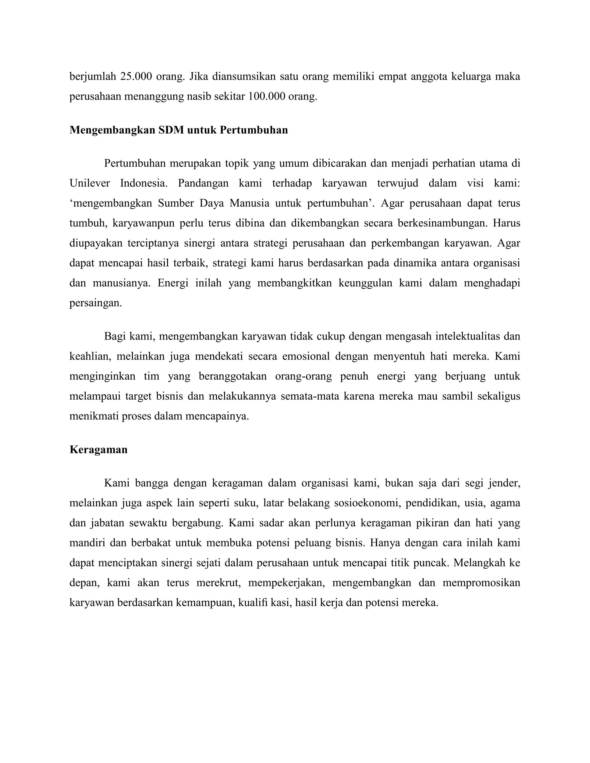 berjumlah 25.000 orang. Jika diansumsikan satu orang memiliki empat anggota keluarga maka
perusahaan menanggung nasib sekitar 100.000 orang.
Mengembangkan SDM untuk Pertumbuhan
Pertumbuhan merupakan topik yang umum dibicarakan dan menjadi perhatian utama di
Unilever Indonesia. Pandangan kami terhadap karyawan terwujud dalam visi kami:
‗mengembangkan Sumber Daya Manusia untuk pertumbuhan‘. Agar perusahaan dapat terus
tumbuh, karyawanpun perlu terus dibina dan dikembangkan secara berkesinambungan. Harus
diupayakan terciptanya sinergi antara strategi perusahaan dan perkembangan karyawan. Agar
dapat mencapai hasil terbaik, strategi kami harus berdasarkan pada dinamika antara organisasi
dan manusianya. Energi inilah yang membangkitkan keunggulan kami dalam menghadapi
persaingan.
Bagi kami, mengembangkan karyawan tidak cukup dengan mengasah intelektualitas dan
keahlian, melainkan juga mendekati secara emosional dengan menyentuh hati mereka. Kami
menginginkan tim yang beranggotakan orang-orang penuh energi yang berjuang untuk
melampaui target bisnis dan melakukannya semata-mata karena mereka mau sambil sekaligus
menikmati proses dalam mencapainya.
Keragaman
Kami bangga dengan keragaman dalam organisasi kami, bukan saja dari segi jender,
melainkan juga aspek lain seperti suku, latar belakang sosioekonomi, pendidikan, usia, agama
dan jabatan sewaktu bergabung. Kami sadar akan perlunya keragaman pikiran dan hati yang
mandiri dan berbakat untuk membuka potensi peluang bisnis. Hanya dengan cara inilah kami
dapat menciptakan sinergi sejati dalam perusahaan untuk mencapai titik puncak. Melangkah ke
depan, kami akan terus merekrut, mempekerjakan, mengembangkan dan mempromosikan
karyawan berdasarkan kemampuan, kualiﬁ kasi, hasil kerja dan potensi mereka.
 