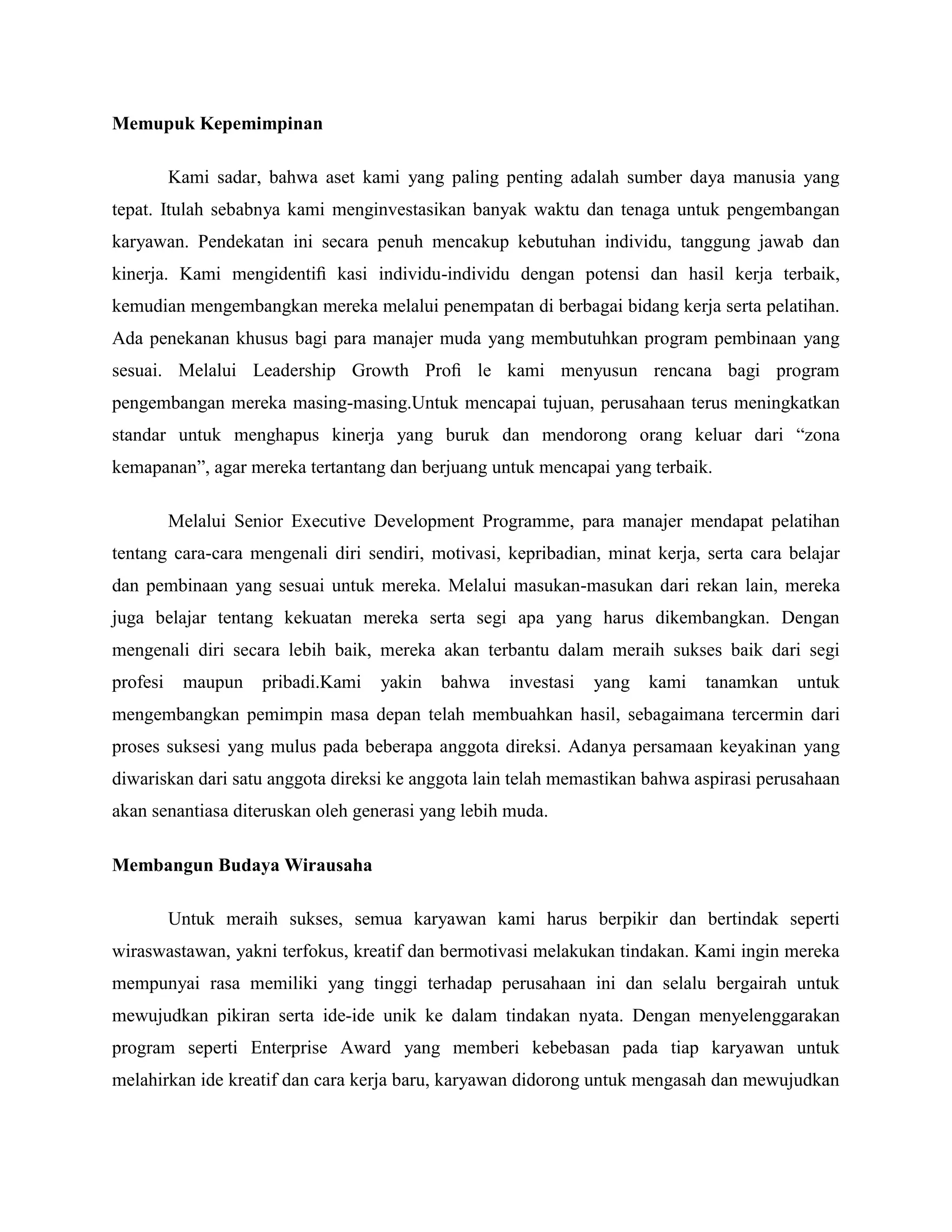 Memupuk Kepemimpinan
Kami sadar, bahwa aset kami yang paling penting adalah sumber daya manusia yang
tepat. Itulah sebabnya kami menginvestasikan banyak waktu dan tenaga untuk pengembangan
karyawan. Pendekatan ini secara penuh mencakup kebutuhan individu, tanggung jawab dan
kinerja. Kami mengidentiﬁ kasi individu-individu dengan potensi dan hasil kerja terbaik,
kemudian mengembangkan mereka melalui penempatan di berbagai bidang kerja serta pelatihan.
Ada penekanan khusus bagi para manajer muda yang membutuhkan program pembinaan yang
sesuai. Melalui Leadership Growth Proﬁ le kami menyusun rencana bagi program
pengembangan mereka masing-masing.Untuk mencapai tujuan, perusahaan terus meningkatkan
standar untuk menghapus kinerja yang buruk dan mendorong orang keluar dari ―zona
kemapanan‖, agar mereka tertantang dan berjuang untuk mencapai yang terbaik.
Melalui Senior Executive Development Programme, para manajer mendapat pelatihan
tentang cara-cara mengenali diri sendiri, motivasi, kepribadian, minat kerja, serta cara belajar
dan pembinaan yang sesuai untuk mereka. Melalui masukan-masukan dari rekan lain, mereka
juga belajar tentang kekuatan mereka serta segi apa yang harus dikembangkan. Dengan
mengenali diri secara lebih baik, mereka akan terbantu dalam meraih sukses baik dari segi
profesi maupun pribadi.Kami yakin bahwa investasi yang kami tanamkan untuk
mengembangkan pemimpin masa depan telah membuahkan hasil, sebagaimana tercermin dari
proses suksesi yang mulus pada beberapa anggota direksi. Adanya persamaan keyakinan yang
diwariskan dari satu anggota direksi ke anggota lain telah memastikan bahwa aspirasi perusahaan
akan senantiasa diteruskan oleh generasi yang lebih muda.
Membangun Budaya Wirausaha
Untuk meraih sukses, semua karyawan kami harus berpikir dan bertindak seperti
wiraswastawan, yakni terfokus, kreatif dan bermotivasi melakukan tindakan. Kami ingin mereka
mempunyai rasa memiliki yang tinggi terhadap perusahaan ini dan selalu bergairah untuk
mewujudkan pikiran serta ide-ide unik ke dalam tindakan nyata. Dengan menyelenggarakan
program seperti Enterprise Award yang memberi kebebasan pada tiap karyawan untuk
melahirkan ide kreatif dan cara kerja baru, karyawan didorong untuk mengasah dan mewujudkan
 