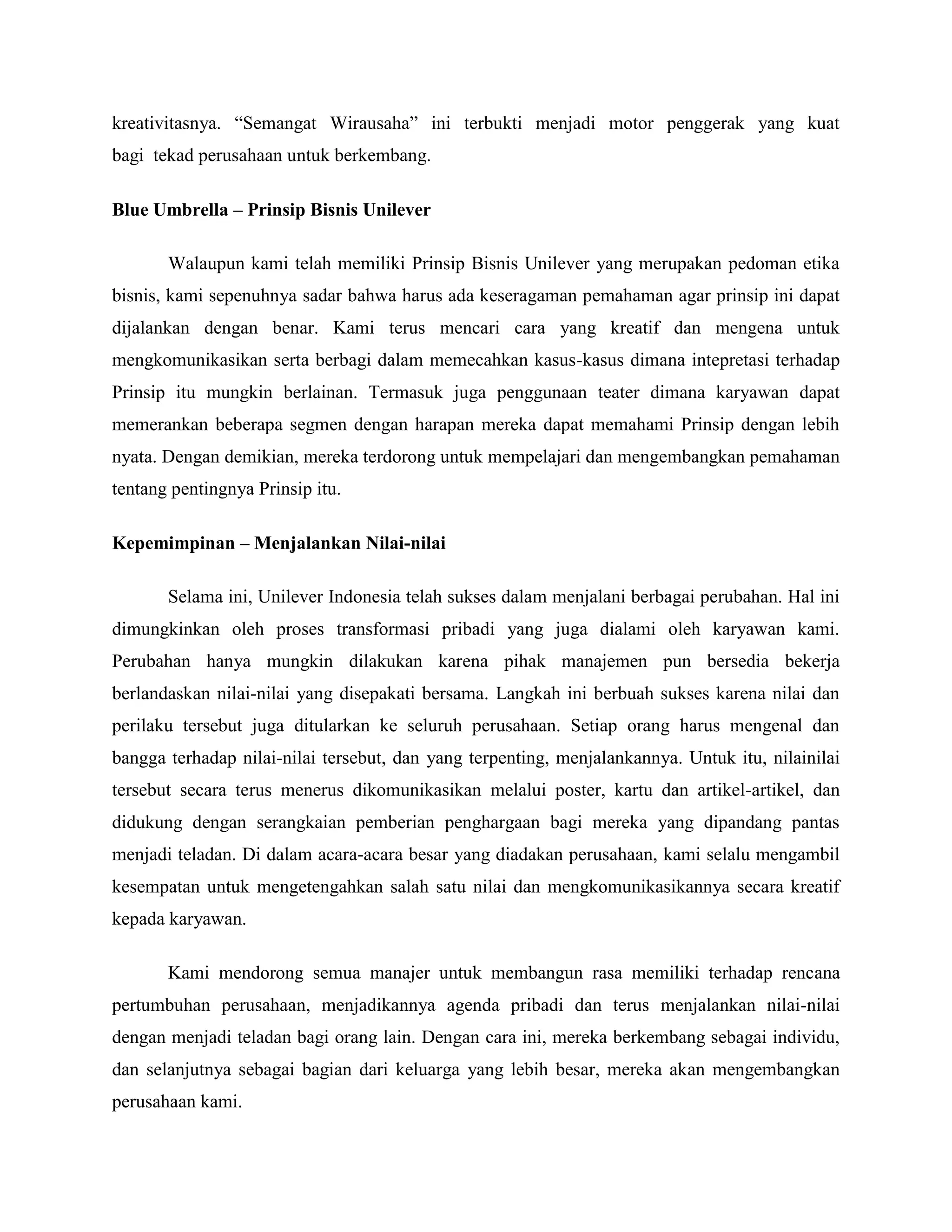 kreativitasnya. ―Semangat Wirausaha‖ ini terbukti menjadi motor penggerak yang kuat
bagi tekad perusahaan untuk berkembang.
Blue Umbrella – Prinsip Bisnis Unilever
Walaupun kami telah memiliki Prinsip Bisnis Unilever yang merupakan pedoman etika
bisnis, kami sepenuhnya sadar bahwa harus ada keseragaman pemahaman agar prinsip ini dapat
dijalankan dengan benar. Kami terus mencari cara yang kreatif dan mengena untuk
mengkomunikasikan serta berbagi dalam memecahkan kasus-kasus dimana intepretasi terhadap
Prinsip itu mungkin berlainan. Termasuk juga penggunaan teater dimana karyawan dapat
memerankan beberapa segmen dengan harapan mereka dapat memahami Prinsip dengan lebih
nyata. Dengan demikian, mereka terdorong untuk mempelajari dan mengembangkan pemahaman
tentang pentingnya Prinsip itu.
Kepemimpinan – Menjalankan Nilai-nilai
Selama ini, Unilever Indonesia telah sukses dalam menjalani berbagai perubahan. Hal ini
dimungkinkan oleh proses transformasi pribadi yang juga dialami oleh karyawan kami.
Perubahan hanya mungkin dilakukan karena pihak manajemen pun bersedia bekerja
berlandaskan nilai-nilai yang disepakati bersama. Langkah ini berbuah sukses karena nilai dan
perilaku tersebut juga ditularkan ke seluruh perusahaan. Setiap orang harus mengenal dan
bangga terhadap nilai-nilai tersebut, dan yang terpenting, menjalankannya. Untuk itu, nilainilai
tersebut secara terus menerus dikomunikasikan melalui poster, kartu dan artikel-artikel, dan
didukung dengan serangkaian pemberian penghargaan bagi mereka yang dipandang pantas
menjadi teladan. Di dalam acara-acara besar yang diadakan perusahaan, kami selalu mengambil
kesempatan untuk mengetengahkan salah satu nilai dan mengkomunikasikannya secara kreatif
kepada karyawan.
Kami mendorong semua manajer untuk membangun rasa memiliki terhadap rencana
pertumbuhan perusahaan, menjadikannya agenda pribadi dan terus menjalankan nilai-nilai
dengan menjadi teladan bagi orang lain. Dengan cara ini, mereka berkembang sebagai individu,
dan selanjutnya sebagai bagian dari keluarga yang lebih besar, mereka akan mengembangkan
perusahaan kami.
 