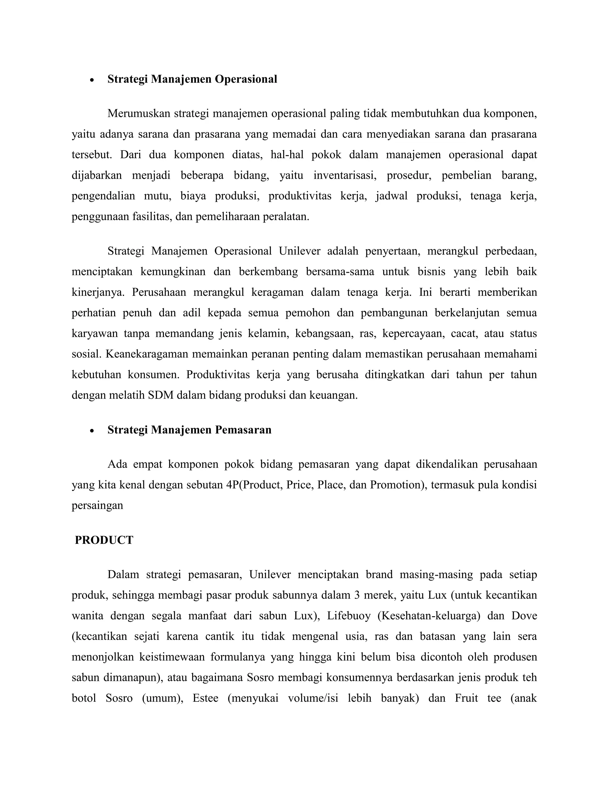  Strategi Manajemen Operasional
Merumuskan strategi manajemen operasional paling tidak membutuhkan dua komponen,
yaitu adanya sarana dan prasarana yang memadai dan cara menyediakan sarana dan prasarana
tersebut. Dari dua komponen diatas, hal-hal pokok dalam manajemen operasional dapat
dijabarkan menjadi beberapa bidang, yaitu inventarisasi, prosedur, pembelian barang,
pengendalian mutu, biaya produksi, produktivitas kerja, jadwal produksi, tenaga kerja,
penggunaan fasilitas, dan pemeliharaan peralatan.
Strategi Manajemen Operasional Unilever adalah penyertaan, merangkul perbedaan,
menciptakan kemungkinan dan berkembang bersama-sama untuk bisnis yang lebih baik
kinerjanya. Perusahaan merangkul keragaman dalam tenaga kerja. Ini berarti memberikan
perhatian penuh dan adil kepada semua pemohon dan pembangunan berkelanjutan semua
karyawan tanpa memandang jenis kelamin, kebangsaan, ras, kepercayaan, cacat, atau status
sosial. Keanekaragaman memainkan peranan penting dalam memastikan perusahaan memahami
kebutuhan konsumen. Produktivitas kerja yang berusaha ditingkatkan dari tahun per tahun
dengan melatih SDM dalam bidang produksi dan keuangan.
 Strategi Manajemen Pemasaran
Ada empat komponen pokok bidang pemasaran yang dapat dikendalikan perusahaan
yang kita kenal dengan sebutan 4P(Product, Price, Place, dan Promotion), termasuk pula kondisi
persaingan
PRODUCT
Dalam strategi pemasaran, Unilever menciptakan brand masing-masing pada setiap
produk, sehingga membagi pasar produk sabunnya dalam 3 merek, yaitu Lux (untuk kecantikan
wanita dengan segala manfaat dari sabun Lux), Lifebuoy (Kesehatan-keluarga) dan Dove
(kecantikan sejati karena cantik itu tidak mengenal usia, ras dan batasan yang lain sera
menonjolkan keistimewaan formulanya yang hingga kini belum bisa dicontoh oleh produsen
sabun dimanapun), atau bagaimana Sosro membagi konsumennya berdasarkan jenis produk teh
botol Sosro (umum), Estee (menyukai volume/isi lebih banyak) dan Fruit tee (anak
 