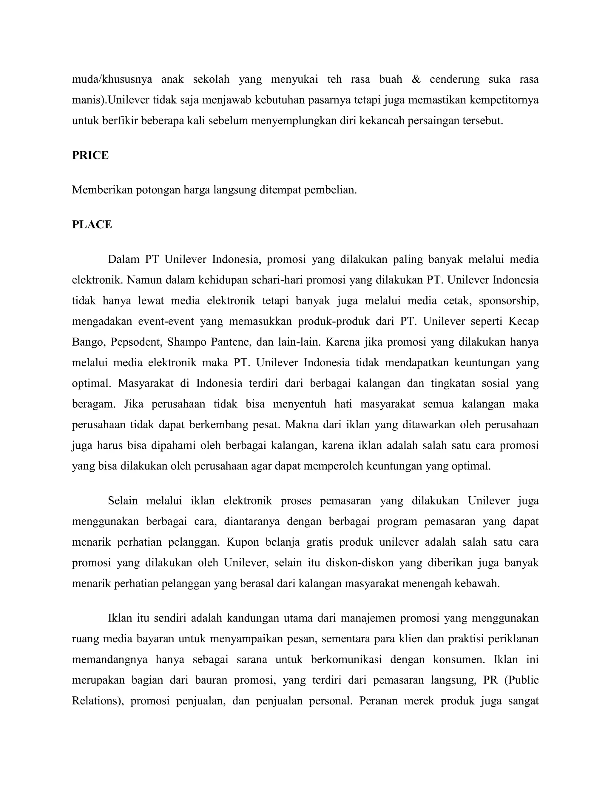 muda/khususnya anak sekolah yang menyukai teh rasa buah & cenderung suka rasa
manis).Unilever tidak saja menjawab kebutuhan pasarnya tetapi juga memastikan kempetitornya
untuk berfikir beberapa kali sebelum menyemplungkan diri kekancah persaingan tersebut.
PRICE
Memberikan potongan harga langsung ditempat pembelian.
PLACE
Dalam PT Unilever Indonesia, promosi yang dilakukan paling banyak melalui media
elektronik. Namun dalam kehidupan sehari-hari promosi yang dilakukan PT. Unilever Indonesia
tidak hanya lewat media elektronik tetapi banyak juga melalui media cetak, sponsorship,
mengadakan event-event yang memasukkan produk-produk dari PT. Unilever seperti Kecap
Bango, Pepsodent, Shampo Pantene, dan lain-lain. Karena jika promosi yang dilakukan hanya
melalui media elektronik maka PT. Unilever Indonesia tidak mendapatkan keuntungan yang
optimal. Masyarakat di Indonesia terdiri dari berbagai kalangan dan tingkatan sosial yang
beragam. Jika perusahaan tidak bisa menyentuh hati masyarakat semua kalangan maka
perusahaan tidak dapat berkembang pesat. Makna dari iklan yang ditawarkan oleh perusahaan
juga harus bisa dipahami oleh berbagai kalangan, karena iklan adalah salah satu cara promosi
yang bisa dilakukan oleh perusahaan agar dapat memperoleh keuntungan yang optimal.
Selain melalui iklan elektronik proses pemasaran yang dilakukan Unilever juga
menggunakan berbagai cara, diantaranya dengan berbagai program pemasaran yang dapat
menarik perhatian pelanggan. Kupon belanja gratis produk unilever adalah salah satu cara
promosi yang dilakukan oleh Unilever, selain itu diskon-diskon yang diberikan juga banyak
menarik perhatian pelanggan yang berasal dari kalangan masyarakat menengah kebawah.
Iklan itu sendiri adalah kandungan utama dari manajemen promosi yang menggunakan
ruang media bayaran untuk menyampaikan pesan, sementara para klien dan praktisi periklanan
memandangnya hanya sebagai sarana untuk berkomunikasi dengan konsumen. Iklan ini
merupakan bagian dari bauran promosi, yang terdiri dari pemasaran langsung, PR (Public
Relations), promosi penjualan, dan penjualan personal. Peranan merek produk juga sangat
 
