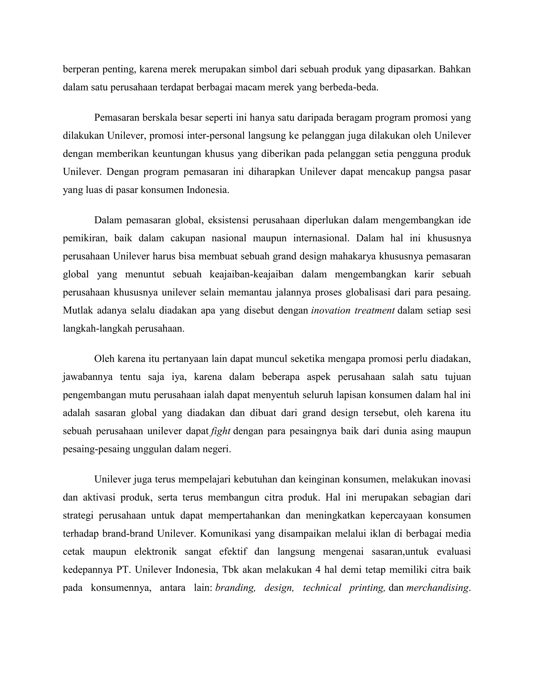berperan penting, karena merek merupakan simbol dari sebuah produk yang dipasarkan. Bahkan
dalam satu perusahaan terdapat berbagai macam merek yang berbeda-beda.
Pemasaran berskala besar seperti ini hanya satu daripada beragam program promosi yang
dilakukan Unilever, promosi inter-personal langsung ke pelanggan juga dilakukan oleh Unilever
dengan memberikan keuntungan khusus yang diberikan pada pelanggan setia pengguna produk
Unilever. Dengan program pemasaran ini diharapkan Unilever dapat mencakup pangsa pasar
yang luas di pasar konsumen Indonesia.
Dalam pemasaran global, eksistensi perusahaan diperlukan dalam mengembangkan ide
pemikiran, baik dalam cakupan nasional maupun internasional. Dalam hal ini khususnya
perusahaan Unilever harus bisa membuat sebuah grand design mahakarya khususnya pemasaran
global yang menuntut sebuah keajaiban-keajaiban dalam mengembangkan karir sebuah
perusahaan khususnya unilever selain memantau jalannya proses globalisasi dari para pesaing.
Mutlak adanya selalu diadakan apa yang disebut dengan inovation treatment dalam setiap sesi
langkah-langkah perusahaan.
Oleh karena itu pertanyaan lain dapat muncul seketika mengapa promosi perlu diadakan,
jawabannya tentu saja iya, karena dalam beberapa aspek perusahaan salah satu tujuan
pengembangan mutu perusahaan ialah dapat menyentuh seluruh lapisan konsumen dalam hal ini
adalah sasaran global yang diadakan dan dibuat dari grand design tersebut, oleh karena itu
sebuah perusahaan unilever dapat fight dengan para pesaingnya baik dari dunia asing maupun
pesaing-pesaing unggulan dalam negeri.
Unilever juga terus mempelajari kebutuhan dan keinginan konsumen, melakukan inovasi
dan aktivasi produk, serta terus membangun citra produk. Hal ini merupakan sebagian dari
strategi perusahaan untuk dapat mempertahankan dan meningkatkan kepercayaan konsumen
terhadap brand-brand Unilever. Komunikasi yang disampaikan melalui iklan di berbagai media
cetak maupun elektronik sangat efektif dan langsung mengenai sasaran,untuk evaluasi
kedepannya PT. Unilever Indonesia, Tbk akan melakukan 4 hal demi tetap memiliki citra baik
pada konsumennya, antara lain: branding, design, technical printing, dan merchandising.
 