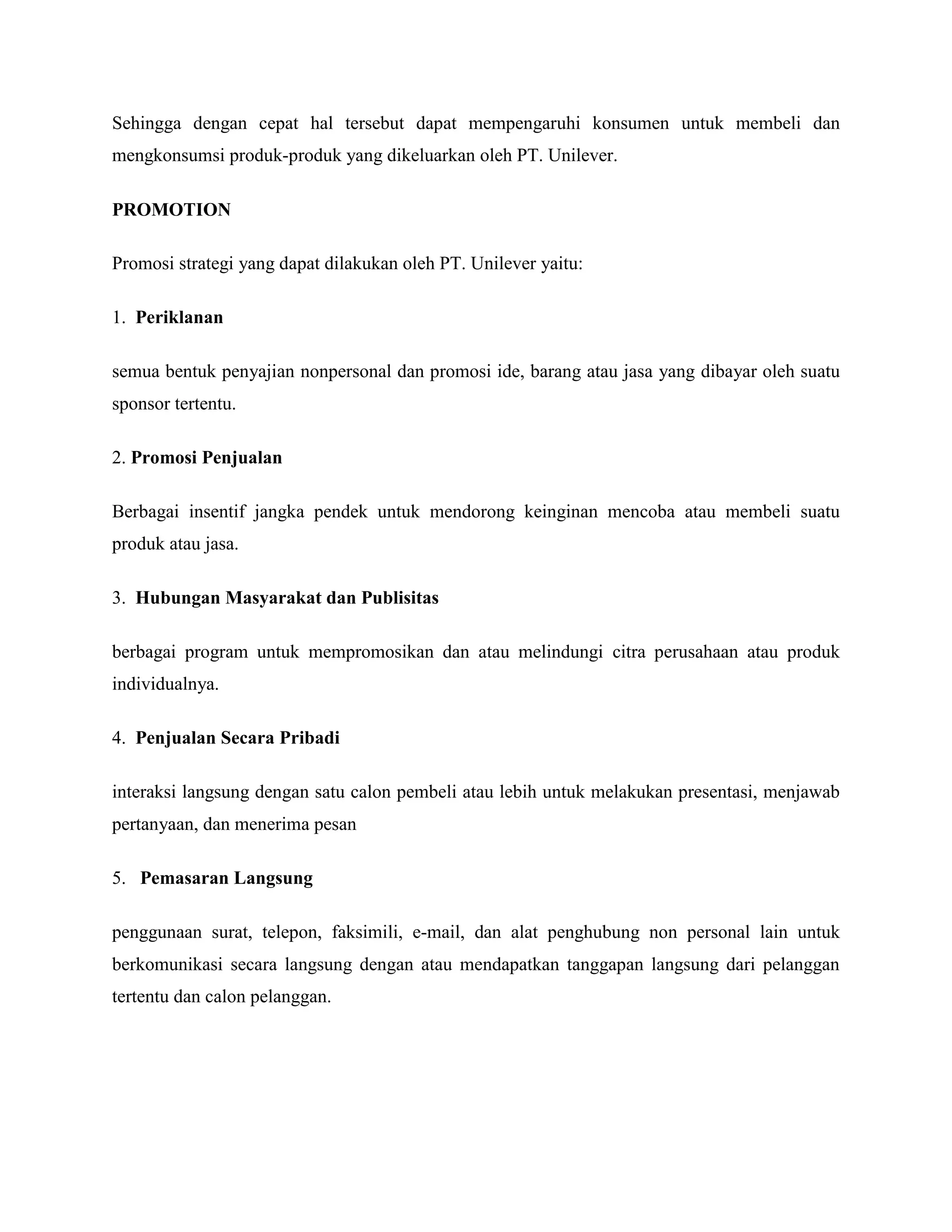 Sehingga dengan cepat hal tersebut dapat mempengaruhi konsumen untuk membeli dan
mengkonsumsi produk-produk yang dikeluarkan oleh PT. Unilever.
PROMOTION
Promosi strategi yang dapat dilakukan oleh PT. Unilever yaitu:
1. Periklanan
semua bentuk penyajian nonpersonal dan promosi ide, barang atau jasa yang dibayar oleh suatu
sponsor tertentu.
2. Promosi Penjualan
Berbagai insentif jangka pendek untuk mendorong keinginan mencoba atau membeli suatu
produk atau jasa.
3. Hubungan Masyarakat dan Publisitas
berbagai program untuk mempromosikan dan atau melindungi citra perusahaan atau produk
individualnya.
4. Penjualan Secara Pribadi
interaksi langsung dengan satu calon pembeli atau lebih untuk melakukan presentasi, menjawab
pertanyaan, dan menerima pesan
5. Pemasaran Langsung
penggunaan surat, telepon, faksimili, e-mail, dan alat penghubung non personal lain untuk
berkomunikasi secara langsung dengan atau mendapatkan tanggapan langsung dari pelanggan
tertentu dan calon pelanggan.
 