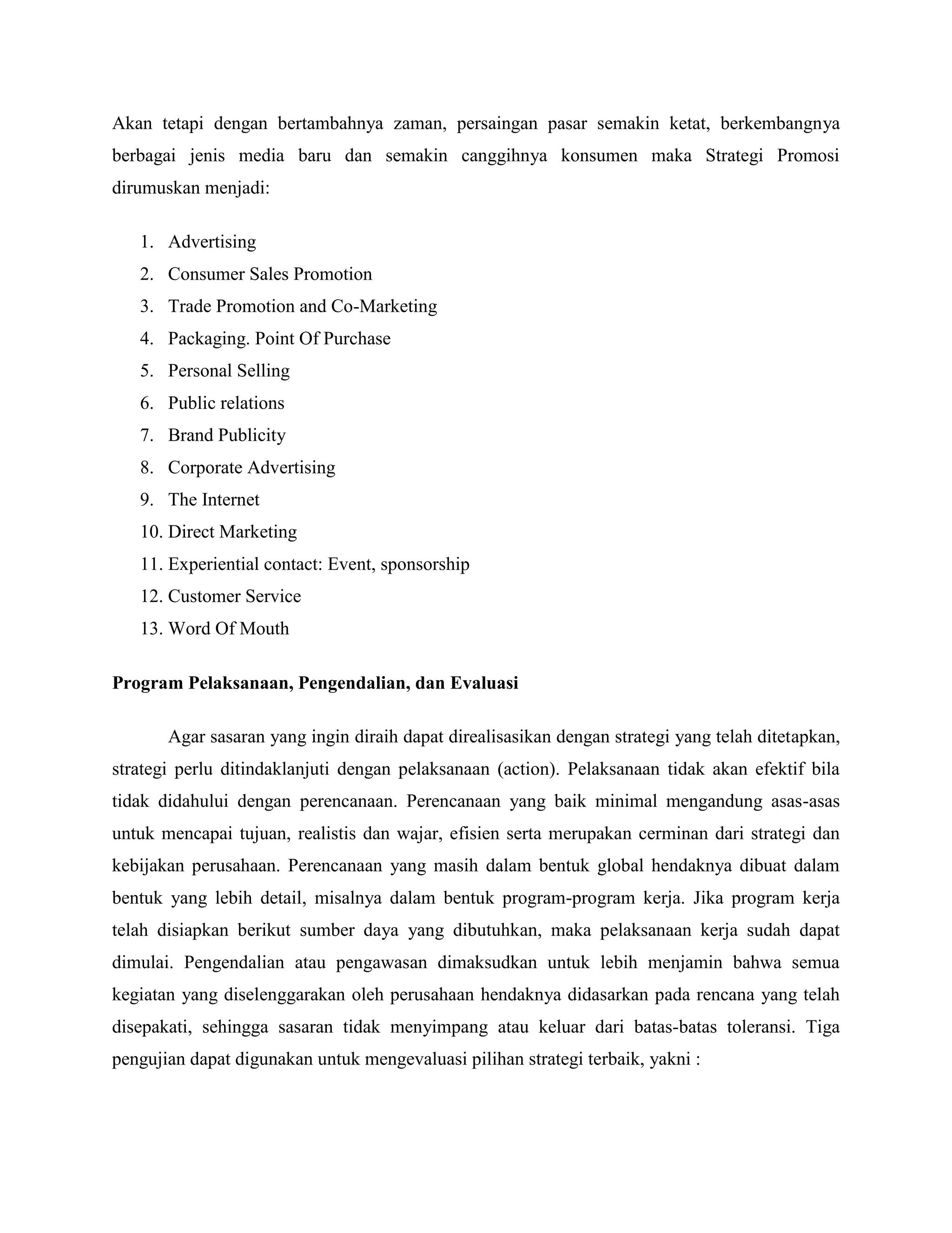 Akan tetapi dengan bertambahnya zaman, persaingan pasar semakin ketat, berkembangnya
berbagai jenis media baru dan semakin canggihnya konsumen maka Strategi Promosi
dirumuskan menjadi:
1. Advertising
2. Consumer Sales Promotion
3. Trade Promotion and Co-Marketing
4. Packaging. Point Of Purchase
5. Personal Selling
6. Public relations
7. Brand Publicity
8. Corporate Advertising
9. The Internet
10. Direct Marketing
11. Experiential contact: Event, sponsorship
12. Customer Service
13. Word Of Mouth
Program Pelaksanaan, Pengendalian, dan Evaluasi
Agar sasaran yang ingin diraih dapat direalisasikan dengan strategi yang telah ditetapkan,
strategi perlu ditindaklanjuti dengan pelaksanaan (action). Pelaksanaan tidak akan efektif bila
tidak didahului dengan perencanaan. Perencanaan yang baik minimal mengandung asas-asas
untuk mencapai tujuan, realistis dan wajar, efisien serta merupakan cerminan dari strategi dan
kebijakan perusahaan. Perencanaan yang masih dalam bentuk global hendaknya dibuat dalam
bentuk yang lebih detail, misalnya dalam bentuk program-program kerja. Jika program kerja
telah disiapkan berikut sumber daya yang dibutuhkan, maka pelaksanaan kerja sudah dapat
dimulai. Pengendalian atau pengawasan dimaksudkan untuk lebih menjamin bahwa semua
kegiatan yang diselenggarakan oleh perusahaan hendaknya didasarkan pada rencana yang telah
disepakati, sehingga sasaran tidak menyimpang atau keluar dari batas-batas toleransi. Tiga
pengujian dapat digunakan untuk mengevaluasi pilihan strategi terbaik, yakni :
 