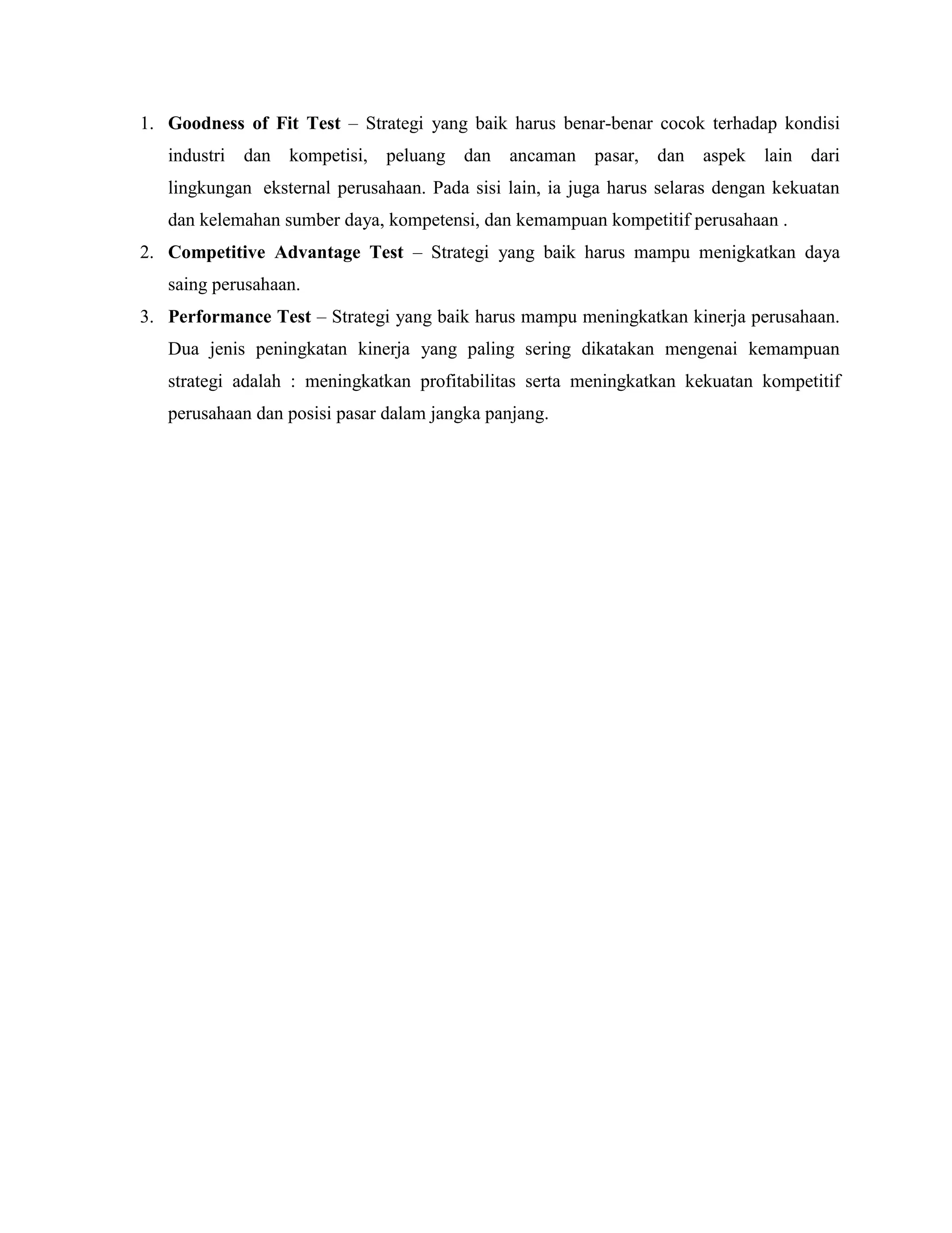 1. Goodness of Fit Test – Strategi yang baik harus benar-benar cocok terhadap kondisi
industri dan kompetisi, peluang dan ancaman pasar, dan aspek lain dari
lingkungan eksternal perusahaan. Pada sisi lain, ia juga harus selaras dengan kekuatan
dan kelemahan sumber daya, kompetensi, dan kemampuan kompetitif perusahaan .
2. Competitive Advantage Test – Strategi yang baik harus mampu menigkatkan daya
saing perusahaan.
3. Performance Test – Strategi yang baik harus mampu meningkatkan kinerja perusahaan.
Dua jenis peningkatan kinerja yang paling sering dikatakan mengenai kemampuan
strategi adalah : meningkatkan profitabilitas serta meningkatkan kekuatan kompetitif
perusahaan dan posisi pasar dalam jangka panjang.
 