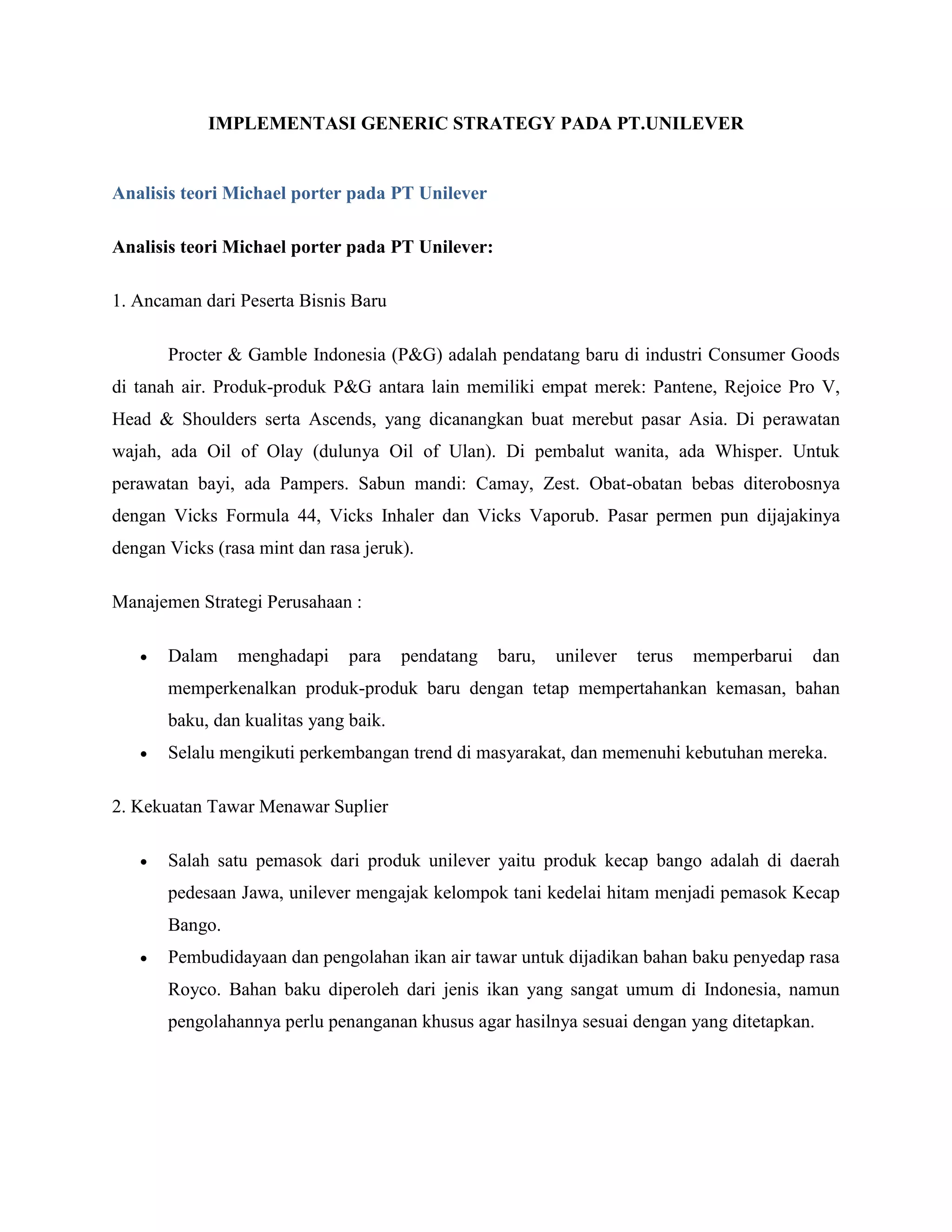 IMPLEMENTASI GENERIC STRATEGY PADA PT.UNILEVER
Analisis teori Michael porter pada PT Unilever
Analisis teori Michael porter pada PT Unilever:
1. Ancaman dari Peserta Bisnis Baru
Procter & Gamble Indonesia (P&G) adalah pendatang baru di industri Consumer Goods
di tanah air. Produk-produk P&G antara lain memiliki empat merek: Pantene, Rejoice Pro V,
Head & Shoulders serta Ascends, yang dicanangkan buat merebut pasar Asia. Di perawatan
wajah, ada Oil of Olay (dulunya Oil of Ulan). Di pembalut wanita, ada Whisper. Untuk
perawatan bayi, ada Pampers. Sabun mandi: Camay, Zest. Obat-obatan bebas diterobosnya
dengan Vicks Formula 44, Vicks Inhaler dan Vicks Vaporub. Pasar permen pun dijajakinya
dengan Vicks (rasa mint dan rasa jeruk).
Manajemen Strategi Perusahaan :
 Dalam menghadapi para pendatang baru, unilever terus memperbarui dan
memperkenalkan produk-produk baru dengan tetap mempertahankan kemasan, bahan
baku, dan kualitas yang baik.
 Selalu mengikuti perkembangan trend di masyarakat, dan memenuhi kebutuhan mereka.
2. Kekuatan Tawar Menawar Suplier
 Salah satu pemasok dari produk unilever yaitu produk kecap bango adalah di daerah
pedesaan Jawa, unilever mengajak kelompok tani kedelai hitam menjadi pemasok Kecap
Bango.
 Pembudidayaan dan pengolahan ikan air tawar untuk dijadikan bahan baku penyedap rasa
Royco. Bahan baku diperoleh dari jenis ikan yang sangat umum di Indonesia, namun
pengolahannya perlu penanganan khusus agar hasilnya sesuai dengan yang ditetapkan.
 