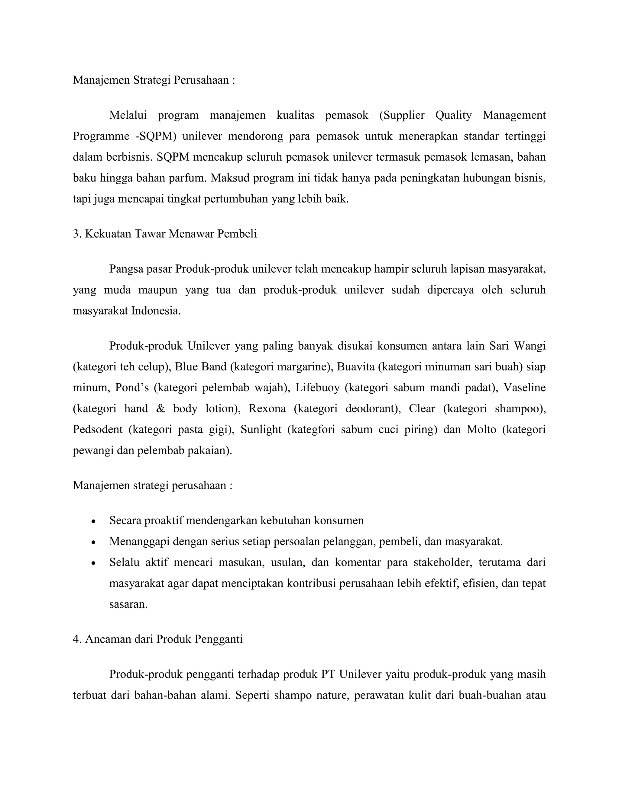 Manajemen Strategi Perusahaan :
Melalui program manajemen kualitas pemasok (Supplier Quality Management
Programme -SQPM) unilever mendorong para pemasok untuk menerapkan standar tertinggi
dalam berbisnis. SQPM mencakup seluruh pemasok unilever termasuk pemasok lemasan, bahan
baku hingga bahan parfum. Maksud program ini tidak hanya pada peningkatan hubungan bisnis,
tapi juga mencapai tingkat pertumbuhan yang lebih baik.
3. Kekuatan Tawar Menawar Pembeli
Pangsa pasar Produk-produk unilever telah mencakup hampir seluruh lapisan masyarakat,
yang muda maupun yang tua dan produk-produk unilever sudah dipercaya oleh seluruh
masyarakat Indonesia.
Produk-produk Unilever yang paling banyak disukai konsumen antara lain Sari Wangi
(kategori teh celup), Blue Band (kategori margarine), Buavita (kategori minuman sari buah) siap
minum, Pond‘s (kategori pelembab wajah), Lifebuoy (kategori sabum mandi padat), Vaseline
(kategori hand & body lotion), Rexona (kategori deodorant), Clear (kategori shampoo),
Pedsodent (kategori pasta gigi), Sunlight (kategfori sabum cuci piring) dan Molto (kategori
pewangi dan pelembab pakaian).
Manajemen strategi perusahaan :
 Secara proaktif mendengarkan kebutuhan konsumen
 Menanggapi dengan serius setiap persoalan pelanggan, pembeli, dan masyarakat.
 Selalu aktif mencari masukan, usulan, dan komentar para stakeholder, terutama dari
masyarakat agar dapat menciptakan kontribusi perusahaan lebih efektif, efisien, dan tepat
sasaran.
4. Ancaman dari Produk Pengganti
Produk-produk pengganti terhadap produk PT Unilever yaitu produk-produk yang masih
terbuat dari bahan-bahan alami. Seperti shampo nature, perawatan kulit dari buah-buahan atau
 