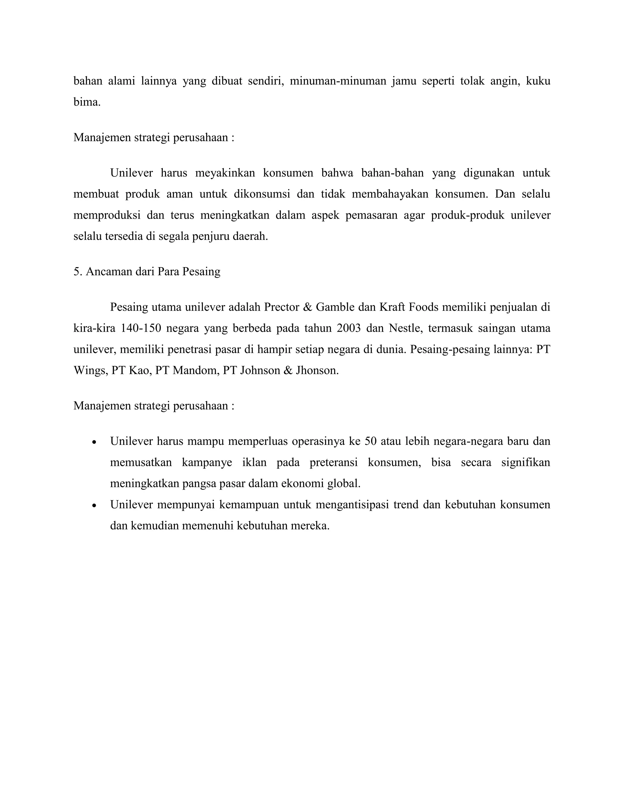 bahan alami lainnya yang dibuat sendiri, minuman-minuman jamu seperti tolak angin, kuku
bima.
Manajemen strategi perusahaan :
Unilever harus meyakinkan konsumen bahwa bahan-bahan yang digunakan untuk
membuat produk aman untuk dikonsumsi dan tidak membahayakan konsumen. Dan selalu
memproduksi dan terus meningkatkan dalam aspek pemasaran agar produk-produk unilever
selalu tersedia di segala penjuru daerah.
5. Ancaman dari Para Pesaing
Pesaing utama unilever adalah Prector & Gamble dan Kraft Foods memiliki penjualan di
kira-kira 140-150 negara yang berbeda pada tahun 2003 dan Nestle, termasuk saingan utama
unilever, memiliki penetrasi pasar di hampir setiap negara di dunia. Pesaing-pesaing lainnya: PT
Wings, PT Kao, PT Mandom, PT Johnson & Jhonson.
Manajemen strategi perusahaan :
 Unilever harus mampu memperluas operasinya ke 50 atau lebih negara-negara baru dan
memusatkan kampanye iklan pada preteransi konsumen, bisa secara signifikan
meningkatkan pangsa pasar dalam ekonomi global.
 Unilever mempunyai kemampuan untuk mengantisipasi trend dan kebutuhan konsumen
dan kemudian memenuhi kebutuhan mereka.
 