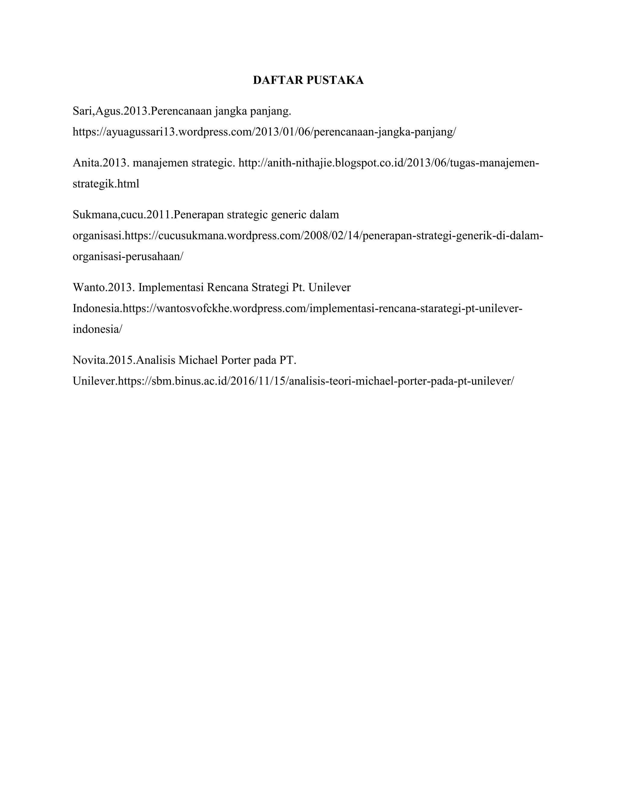 DAFTAR PUSTAKA
Sari,Agus.2013.Perencanaan jangka panjang.
https://ayuagussari13.wordpress.com/2013/01/06/perencanaan-jangka-panjang/
Anita.2013. manajemen strategic. http://anith-nithajie.blogspot.co.id/2013/06/tugas-manajemen-
strategik.html
Sukmana,cucu.2011.Penerapan strategic generic dalam
organisasi.https://cucusukmana.wordpress.com/2008/02/14/penerapan-strategi-generik-di-dalam-
organisasi-perusahaan/
Wanto.2013. Implementasi Rencana Strategi Pt. Unilever
Indonesia.https://wantosvofckhe.wordpress.com/implementasi-rencana-starategi-pt-unilever-
indonesia/
Novita.2015.Analisis Michael Porter pada PT.
Unilever.https://sbm.binus.ac.id/2016/11/15/analisis-teori-michael-porter-pada-pt-unilever/
 