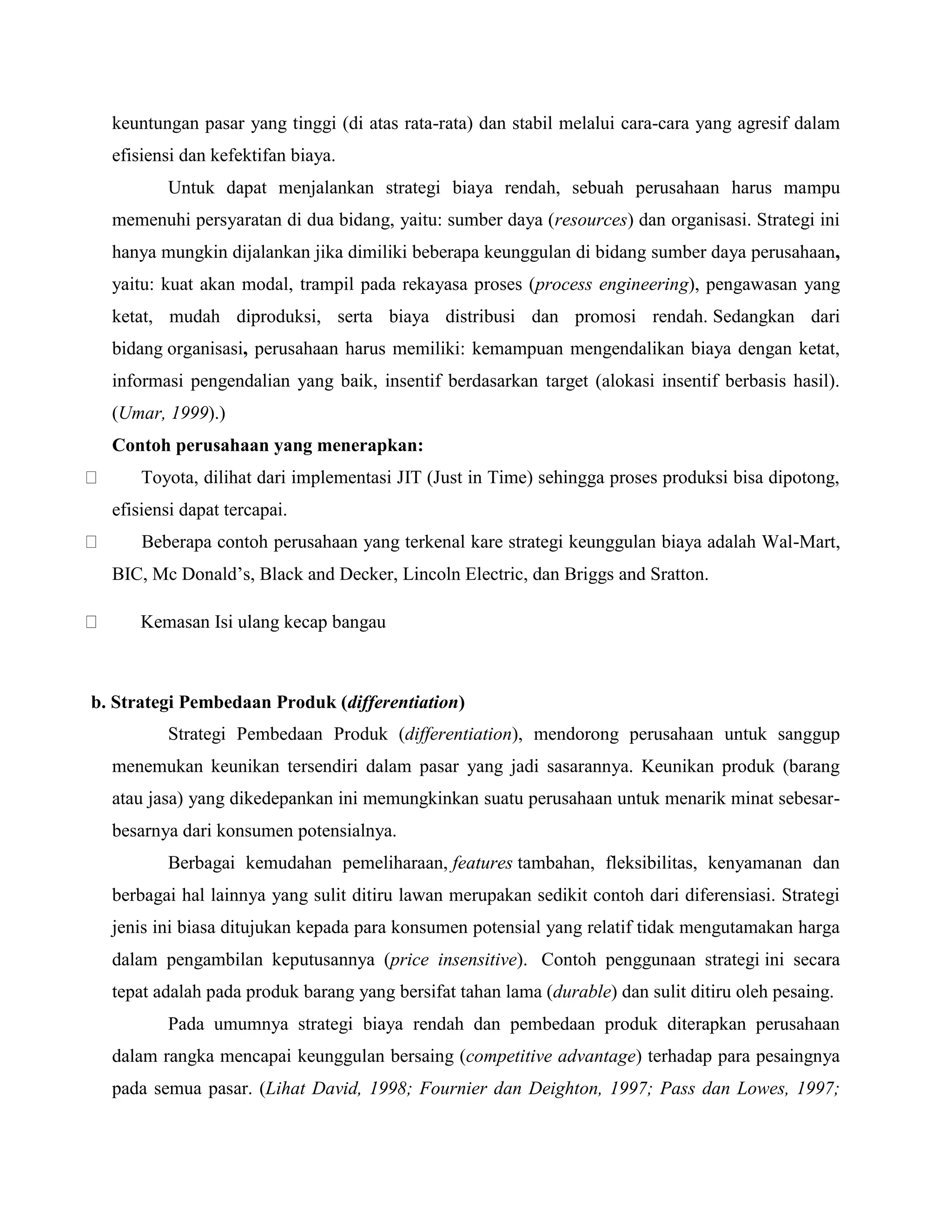 keuntungan pasar yang tinggi (di atas rata-rata) dan stabil melalui cara-cara yang agresif dalam
efisiensi dan kefektifan biaya.
Untuk dapat menjalankan strategi biaya rendah, sebuah perusahaan harus mampu
memenuhi persyaratan di dua bidang, yaitu: sumber daya (resources) dan organisasi. Strategi ini
hanya mungkin dijalankan jika dimiliki beberapa keunggulan di bidang sumber daya perusahaan,
yaitu: kuat akan modal, trampil pada rekayasa proses (process engineering), pengawasan yang
ketat, mudah diproduksi, serta biaya distribusi dan promosi rendah. Sedangkan dari
bidang organisasi, perusahaan harus memiliki: kemampuan mengendalikan biaya dengan ketat,
informasi pengendalian yang baik, insentif berdasarkan target (alokasi insentif berbasis hasil).
(Umar, 1999).)
Contoh perusahaan yang menerapkan:
Toyota, dilihat dari implementasi JIT (Just in Time) sehingga proses produksi bisa dipotong,
efisiensi dapat tercapai.
Beberapa contoh perusahaan yang terkenal kare strategi keunggulan biaya adalah Wal-Mart,
BIC, Mc Donald‘s, Black and Decker, Lincoln Electric, dan Briggs and Sratton.
Kemasan Isi ulang kecap bangau
b. Strategi Pembedaan Produk (differentiation)
Strategi Pembedaan Produk (differentiation), mendorong perusahaan untuk sanggup
menemukan keunikan tersendiri dalam pasar yang jadi sasarannya. Keunikan produk (barang
atau jasa) yang dikedepankan ini memungkinkan suatu perusahaan untuk menarik minat sebesar-
besarnya dari konsumen potensialnya.
Berbagai kemudahan pemeliharaan, features tambahan, fleksibilitas, kenyamanan dan
berbagai hal lainnya yang sulit ditiru lawan merupakan sedikit contoh dari diferensiasi. Strategi
jenis ini biasa ditujukan kepada para konsumen potensial yang relatif tidak mengutamakan harga
dalam pengambilan keputusannya (price insensitive). Contoh penggunaan strategi ini secara
tepat adalah pada produk barang yang bersifat tahan lama (durable) dan sulit ditiru oleh pesaing.
Pada umumnya strategi biaya rendah dan pembedaan produk diterapkan perusahaan
dalam rangka mencapai keunggulan bersaing (competitive advantage) terhadap para pesaingnya
pada semua pasar. (Lihat David, 1998; Fournier dan Deighton, 1997; Pass dan Lowes, 1997;
 