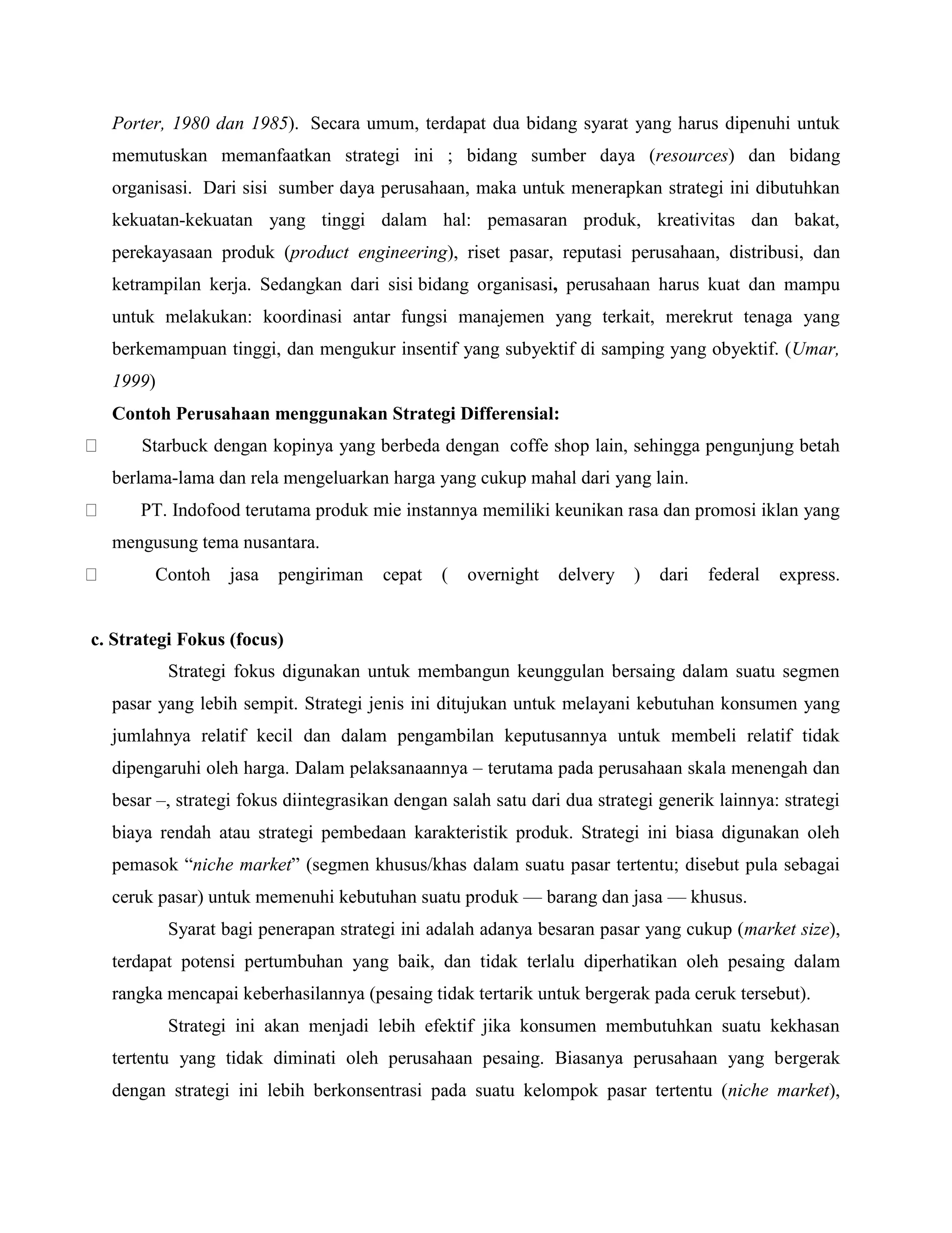Porter, 1980 dan 1985). Secara umum, terdapat dua bidang syarat yang harus dipenuhi untuk
memutuskan memanfaatkan strategi ini ; bidang sumber daya (resources) dan bidang
organisasi. Dari sisi sumber daya perusahaan, maka untuk menerapkan strategi ini dibutuhkan
kekuatan-kekuatan yang tinggi dalam hal: pemasaran produk, kreativitas dan bakat,
perekayasaan produk (product engineering), riset pasar, reputasi perusahaan, distribusi, dan
ketrampilan kerja. Sedangkan dari sisi bidang organisasi, perusahaan harus kuat dan mampu
untuk melakukan: koordinasi antar fungsi manajemen yang terkait, merekrut tenaga yang
berkemampuan tinggi, dan mengukur insentif yang subyektif di samping yang obyektif. (Umar,
1999)
Contoh Perusahaan menggunakan Strategi Differensial:
Starbuck dengan kopinya yang berbeda dengan coffe shop lain, sehingga pengunjung betah
berlama-lama dan rela mengeluarkan harga yang cukup mahal dari yang lain.
PT. Indofood terutama produk mie instannya memiliki keunikan rasa dan promosi iklan yang
mengusung tema nusantara.
Contoh jasa pengiriman cepat ( overnight delvery ) dari federal express.
c. Strategi Fokus (focus)
Strategi fokus digunakan untuk membangun keunggulan bersaing dalam suatu segmen
pasar yang lebih sempit. Strategi jenis ini ditujukan untuk melayani kebutuhan konsumen yang
jumlahnya relatif kecil dan dalam pengambilan keputusannya untuk membeli relatif tidak
dipengaruhi oleh harga. Dalam pelaksanaannya – terutama pada perusahaan skala menengah dan
besar –, strategi fokus diintegrasikan dengan salah satu dari dua strategi generik lainnya: strategi
biaya rendah atau strategi pembedaan karakteristik produk. Strategi ini biasa digunakan oleh
pemasok ―niche market‖ (segmen khusus/khas dalam suatu pasar tertentu; disebut pula sebagai
ceruk pasar) untuk memenuhi kebutuhan suatu produk — barang dan jasa — khusus.
Syarat bagi penerapan strategi ini adalah adanya besaran pasar yang cukup (market size),
terdapat potensi pertumbuhan yang baik, dan tidak terlalu diperhatikan oleh pesaing dalam
rangka mencapai keberhasilannya (pesaing tidak tertarik untuk bergerak pada ceruk tersebut).
Strategi ini akan menjadi lebih efektif jika konsumen membutuhkan suatu kekhasan
tertentu yang tidak diminati oleh perusahaan pesaing. Biasanya perusahaan yang bergerak
dengan strategi ini lebih berkonsentrasi pada suatu kelompok pasar tertentu (niche market),
 