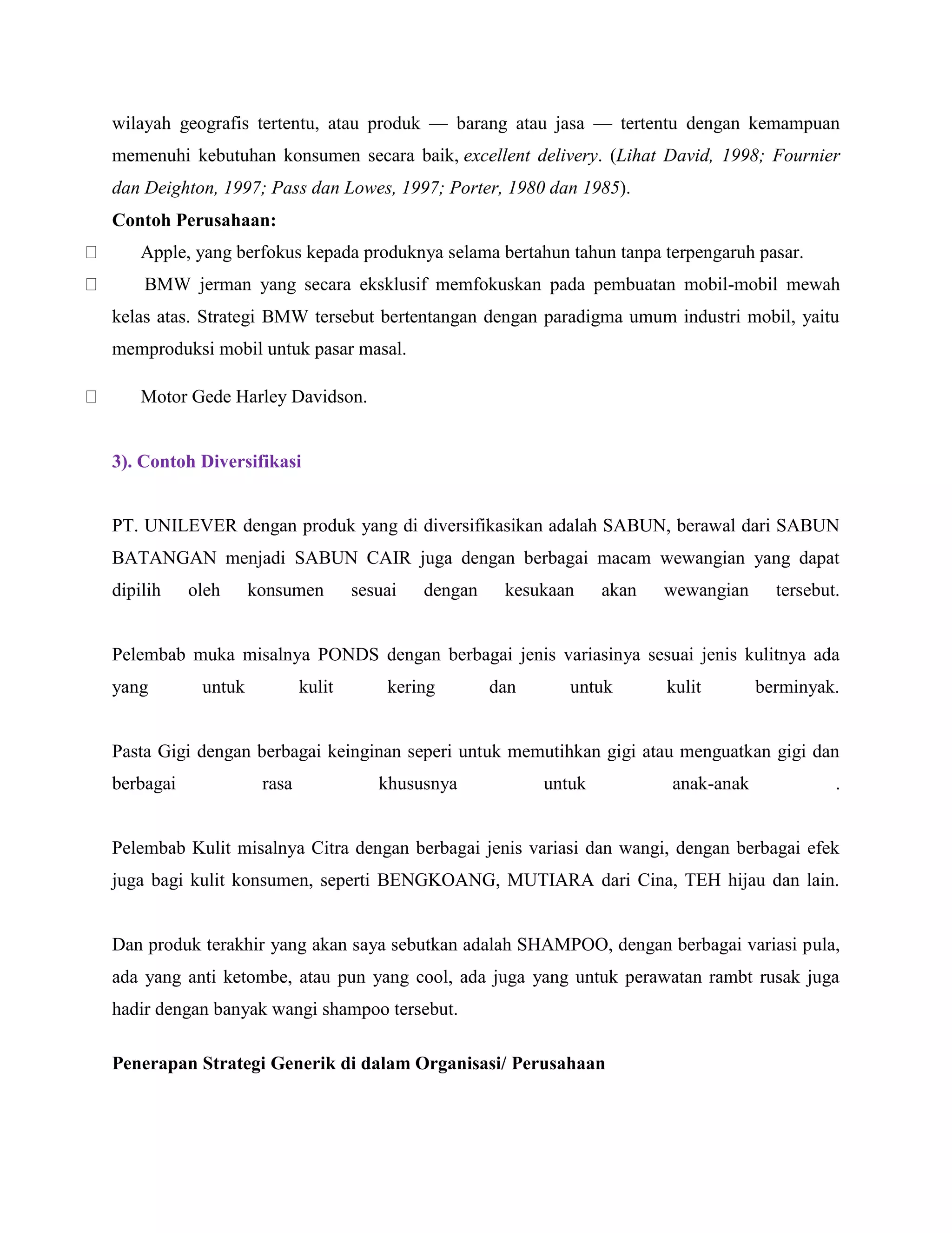 wilayah geografis tertentu, atau produk — barang atau jasa — tertentu dengan kemampuan
memenuhi kebutuhan konsumen secara baik, excellent delivery. (Lihat David, 1998; Fournier
dan Deighton, 1997; Pass dan Lowes, 1997; Porter, 1980 dan 1985).
Contoh Perusahaan:
Apple, yang berfokus kepada produknya selama bertahun tahun tanpa terpengaruh pasar.
BMW jerman yang secara eksklusif memfokuskan pada pembuatan mobil-mobil mewah
kelas atas. Strategi BMW tersebut bertentangan dengan paradigma umum industri mobil, yaitu
memproduksi mobil untuk pasar masal.
Motor Gede Harley Davidson.
3). Contoh Diversifikasi
PT. UNILEVER dengan produk yang di diversifikasikan adalah SABUN, berawal dari SABUN
BATANGAN menjadi SABUN CAIR juga dengan berbagai macam wewangian yang dapat
dipilih oleh konsumen sesuai dengan kesukaan akan wewangian tersebut.
Pelembab muka misalnya PONDS dengan berbagai jenis variasinya sesuai jenis kulitnya ada
yang untuk kulit kering dan untuk kulit berminyak.
Pasta Gigi dengan berbagai keinginan seperi untuk memutihkan gigi atau menguatkan gigi dan
berbagai rasa khususnya untuk anak-anak .
Pelembab Kulit misalnya Citra dengan berbagai jenis variasi dan wangi, dengan berbagai efek
juga bagi kulit konsumen, seperti BENGKOANG, MUTIARA dari Cina, TEH hijau dan lain.
Dan produk terakhir yang akan saya sebutkan adalah SHAMPOO, dengan berbagai variasi pula,
ada yang anti ketombe, atau pun yang cool, ada juga yang untuk perawatan rambt rusak juga
hadir dengan banyak wangi shampoo tersebut.
Penerapan Strategi Generik di dalam Organisasi/ Perusahaan
 