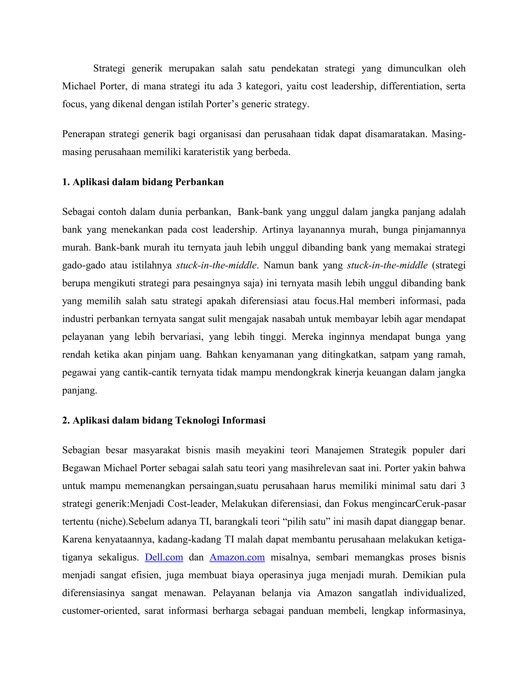 Strategi generik merupakan salah satu pendekatan strategi yang dimunculkan oleh
Michael Porter, di mana strategi itu ada 3 kategori, yaitu cost leadership, differentiation, serta
focus, yang dikenal dengan istilah Porter‘s generic strategy.
Penerapan strategi generik bagi organisasi dan perusahaan tidak dapat disamaratakan. Masing-
masing perusahaan memiliki karateristik yang berbeda.
1. Aplikasi dalam bidang Perbankan
Sebagai contoh dalam dunia perbankan, Bank-bank yang unggul dalam jangka panjang adalah
bank yang menekankan pada cost leadership. Artinya layanannya murah, bunga pinjamannya
murah. Bank-bank murah itu ternyata jauh lebih unggul dibanding bank yang memakai strategi
gado-gado atau istilahnya stuck-in-the-middle. Namun bank yang stuck-in-the-middle (strategi
berupa mengikuti strategi para pesaingnya saja) ini ternyata masih lebih unggul dibanding bank
yang memilih salah satu strategi apakah diferensiasi atau focus.Hal memberi informasi, pada
industri perbankan ternyata sangat sulit mengajak nasabah untuk membayar lebih agar mendapat
pelayanan yang lebih bervariasi, yang lebih tinggi. Mereka inginnya mendapat bunga yang
rendah ketika akan pinjam uang. Bahkan kenyamanan yang ditingkatkan, satpam yang ramah,
pegawai yang cantik-cantik ternyata tidak mampu mendongkrak kinerja keuangan dalam jangka
panjang.
2. Aplikasi dalam bidang Teknologi Informasi
Sebagian besar masyarakat bisnis masih meyakini teori Manajemen Strategik populer dari
Begawan Michael Porter sebagai salah satu teori yang masihrelevan saat ini. Porter yakin bahwa
untuk mampu memenangkan persaingan,suatu perusahaan harus memiliki minimal satu dari 3
strategi generik:Menjadi Cost-leader, Melakukan diferensiasi, dan Fokus mengincarCeruk-pasar
tertentu (niche).Sebelum adanya TI, barangkali teori ―pilih satu‖ ini masih dapat dianggap benar.
Karena kenyataannya, kadang-kadang TI malah dapat membantu perusahaan melakukan ketiga-
tiganya sekaligus. Dell.com dan Amazon.com misalnya, sembari memangkas proses bisnis
menjadi sangat efisien, juga membuat biaya operasinya juga menjadi murah. Demikian pula
diferensiasinya sangat menawan. Pelayanan belanja via Amazon sangatlah individualized,
customer-oriented, sarat informasi berharga sebagai panduan membeli, lengkap informasinya,
 