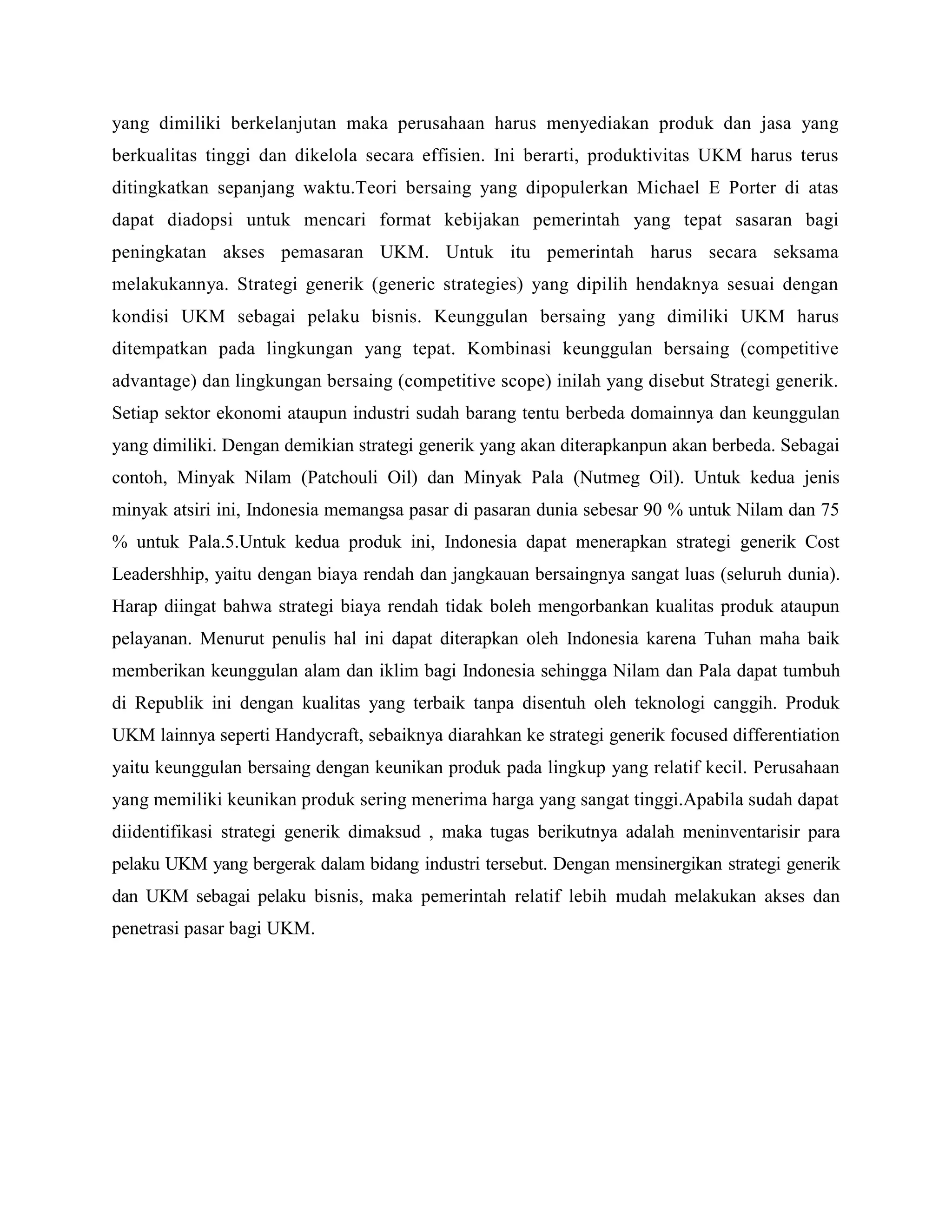 yang dimiliki berkelanjutan maka perusahaan harus menyediakan produk dan jasa yang
berkualitas tinggi dan dikelola secara effisien. Ini berarti, produktivitas UKM harus terus
ditingkatkan sepanjang waktu.Teori bersaing yang dipopulerkan Michael E Porter di atas
dapat diadopsi untuk mencari format kebijakan pemerintah yang tepat sasaran bagi
peningkatan akses pemasaran UKM. Untuk itu pemerintah harus secara seksama
melakukannya. Strategi generik (generic strategies) yang dipilih hendaknya sesuai dengan
kondisi UKM sebagai pelaku bisnis. Keunggulan bersaing yang dimiliki UKM harus
ditempatkan pada lingkungan yang tepat. Kombinasi keunggulan bersaing (competitive
advantage) dan lingkungan bersaing (competitive scope) inilah yang disebut Strategi generik.
Setiap sektor ekonomi ataupun industri sudah barang tentu berbeda domainnya dan keunggulan
yang dimiliki. Dengan demikian strategi generik yang akan diterapkanpun akan berbeda. Sebagai
contoh, Minyak Nilam (Patchouli Oil) dan Minyak Pala (Nutmeg Oil). Untuk kedua jenis
minyak atsiri ini, Indonesia memangsa pasar di pasaran dunia sebesar 90 % untuk Nilam dan 75
% untuk Pala.5.Untuk kedua produk ini, Indonesia dapat menerapkan strategi generik Cost
Leadershhip, yaitu dengan biaya rendah dan jangkauan bersaingnya sangat luas (seluruh dunia).
Harap diingat bahwa strategi biaya rendah tidak boleh mengorbankan kualitas produk ataupun
pelayanan. Menurut penulis hal ini dapat diterapkan oleh Indonesia karena Tuhan maha baik
memberikan keunggulan alam dan iklim bagi Indonesia sehingga Nilam dan Pala dapat tumbuh
di Republik ini dengan kualitas yang terbaik tanpa disentuh oleh teknologi canggih. Produk
UKM lainnya seperti Handycraft, sebaiknya diarahkan ke strategi generik focused differentiation
yaitu keunggulan bersaing dengan keunikan produk pada lingkup yang relatif kecil. Perusahaan
yang memiliki keunikan produk sering menerima harga yang sangat tinggi.Apabila sudah dapat
diidentifikasi strategi generik dimaksud , maka tugas berikutnya adalah meninventarisir para
pelaku UKM yang bergerak dalam bidang industri tersebut. Dengan mensinergikan strategi generik
dan UKM sebagai pelaku bisnis, maka pemerintah relatif lebih mudah melakukan akses dan
penetrasi pasar bagi UKM.
 