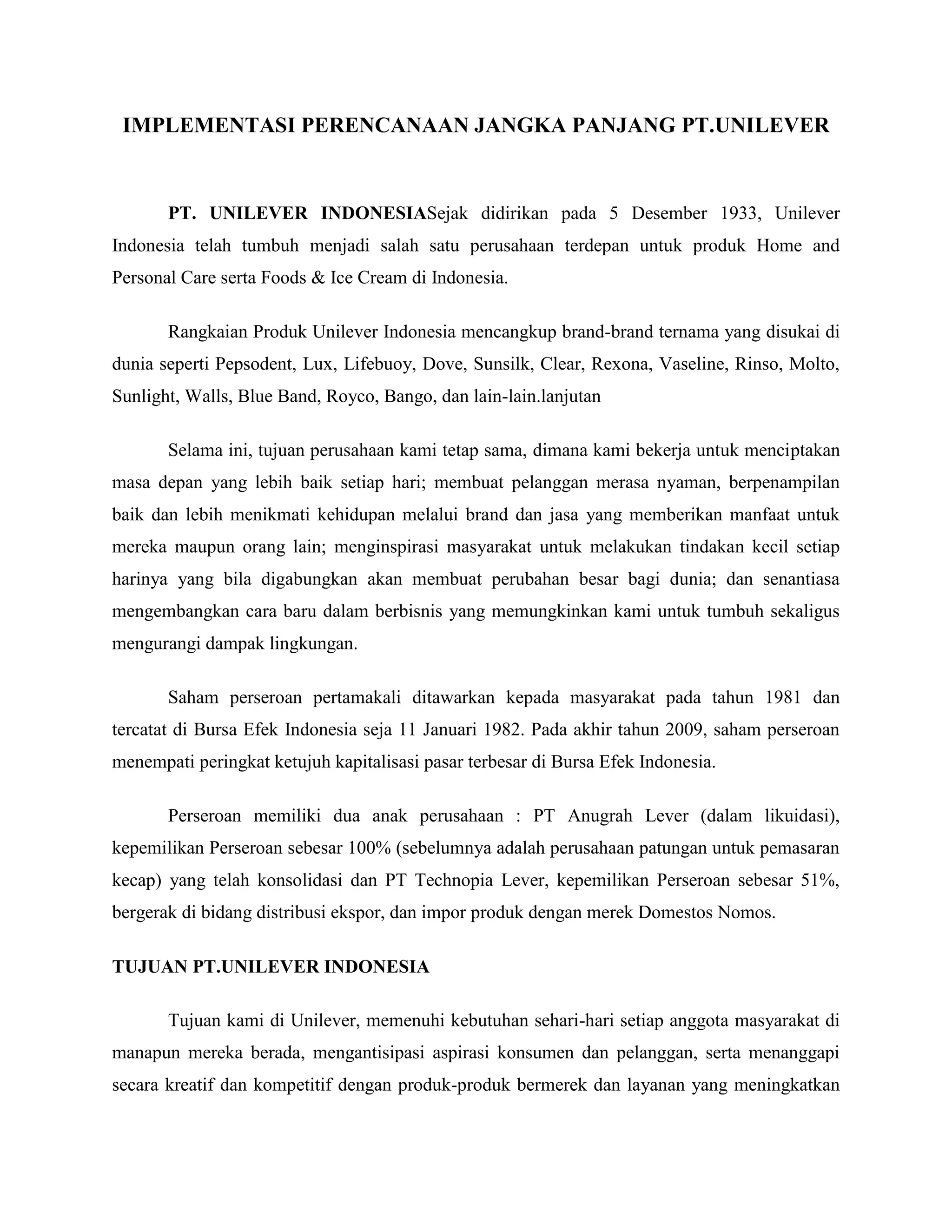 IMPLEMENTASI PERENCANAAN JANGKA PANJANG PT.UNILEVER
PT. UNILEVER INDONESIASejak didirikan pada 5 Desember 1933, Unilever
Indonesia telah tumbuh menjadi salah satu perusahaan terdepan untuk produk Home and
Personal Care serta Foods & Ice Cream di Indonesia.
Rangkaian Produk Unilever Indonesia mencangkup brand-brand ternama yang disukai di
dunia seperti Pepsodent, Lux, Lifebuoy, Dove, Sunsilk, Clear, Rexona, Vaseline, Rinso, Molto,
Sunlight, Walls, Blue Band, Royco, Bango, dan lain-lain.lanjutan
Selama ini, tujuan perusahaan kami tetap sama, dimana kami bekerja untuk menciptakan
masa depan yang lebih baik setiap hari; membuat pelanggan merasa nyaman, berpenampilan
baik dan lebih menikmati kehidupan melalui brand dan jasa yang memberikan manfaat untuk
mereka maupun orang lain; menginspirasi masyarakat untuk melakukan tindakan kecil setiap
harinya yang bila digabungkan akan membuat perubahan besar bagi dunia; dan senantiasa
mengembangkan cara baru dalam berbisnis yang memungkinkan kami untuk tumbuh sekaligus
mengurangi dampak lingkungan.
Saham perseroan pertamakali ditawarkan kepada masyarakat pada tahun 1981 dan
tercatat di Bursa Efek Indonesia seja 11 Januari 1982. Pada akhir tahun 2009, saham perseroan
menempati peringkat ketujuh kapitalisasi pasar terbesar di Bursa Efek Indonesia.
Perseroan memiliki dua anak perusahaan : PT Anugrah Lever (dalam likuidasi),
kepemilikan Perseroan sebesar 100% (sebelumnya adalah perusahaan patungan untuk pemasaran
kecap) yang telah konsolidasi dan PT Technopia Lever, kepemilikan Perseroan sebesar 51%,
bergerak di bidang distribusi ekspor, dan impor produk dengan merek Domestos Nomos.
TUJUAN PT.UNILEVER INDONESIA
Tujuan kami di Unilever, memenuhi kebutuhan sehari-hari setiap anggota masyarakat di
manapun mereka berada, mengantisipasi aspirasi konsumen dan pelanggan, serta menanggapi
secara kreatif dan kompetitif dengan produk-produk bermerek dan layanan yang meningkatkan
 
