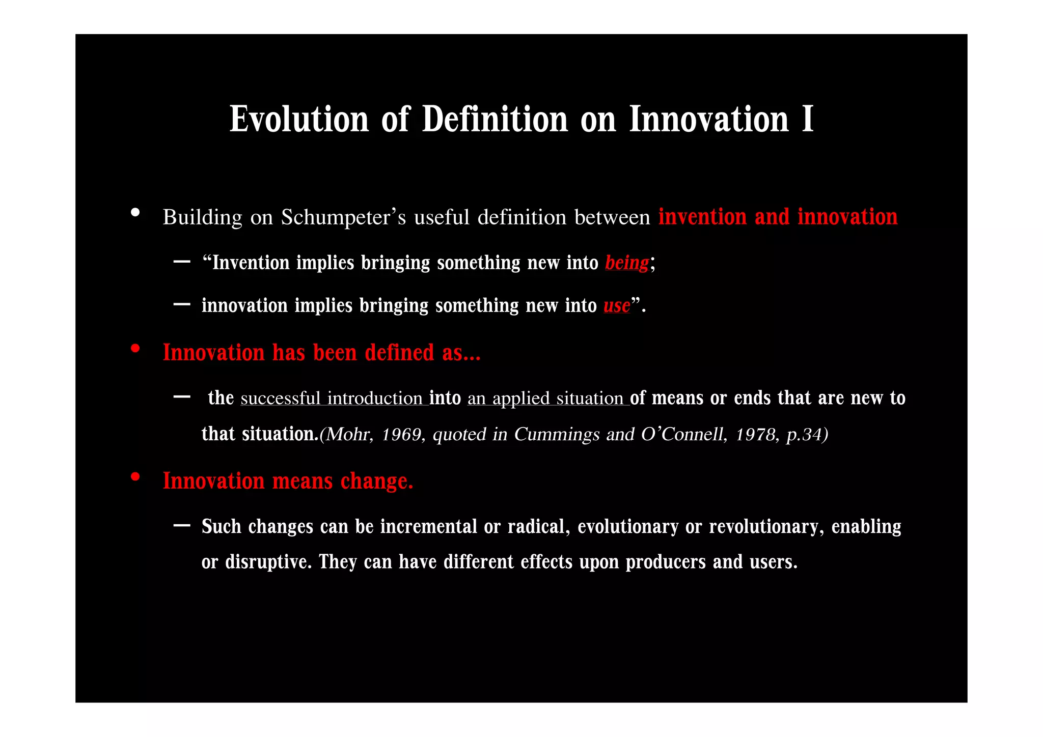 Evolution of Definition on Innovation I
• Building on Schumpeter’s useful definition between invention and innovation
    – “Invention implies bringing something new into being;
    – innovation implies bringing something new into use”.
• Innovation has been defined as...
    – the successful introduction into an applied situation of means or ends that are new to
      that situation.(Mohr, 1969, quoted in Cummings and O’Connell, 1978, p.34)
• Innovation means change.
    – Such changes can be incremental or radical, evolutionary or revolutionary, enabling
                 g                                 ,           y               y,       g
      or disruptive. They can have different effects upon producers and users.
 
