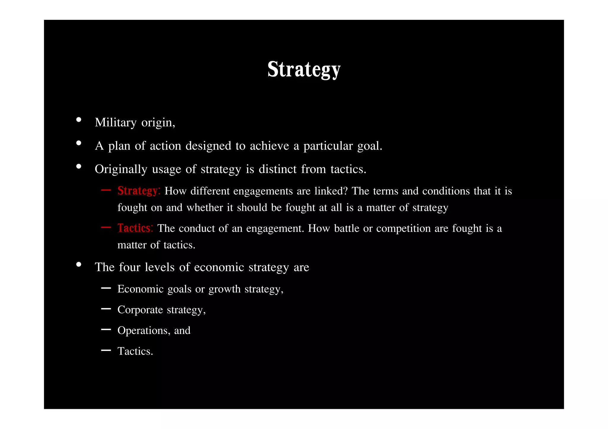 Strategy
• Military origin,
• A plan of action designed to achieve a particular goal.
• O i i ll usage of strategy is distinctt f ttactics.
  Originally        f t t i di ti from ti
    – Strategy: How different engagements are linked? The terms and conditions that it is
      fought on and whether it should be fought at all is a matter of strategy
    – Tactics: The conduct of an engagement. How battle or competition are fought is a
      matter of tactics.
• Th f levels of economic strategy are
  The four l l f       i
    –   Economic goals or growth strategy,
    –   Corporate strategy
                  strategy,
    –   Operations, and
    –   Tactics.
 