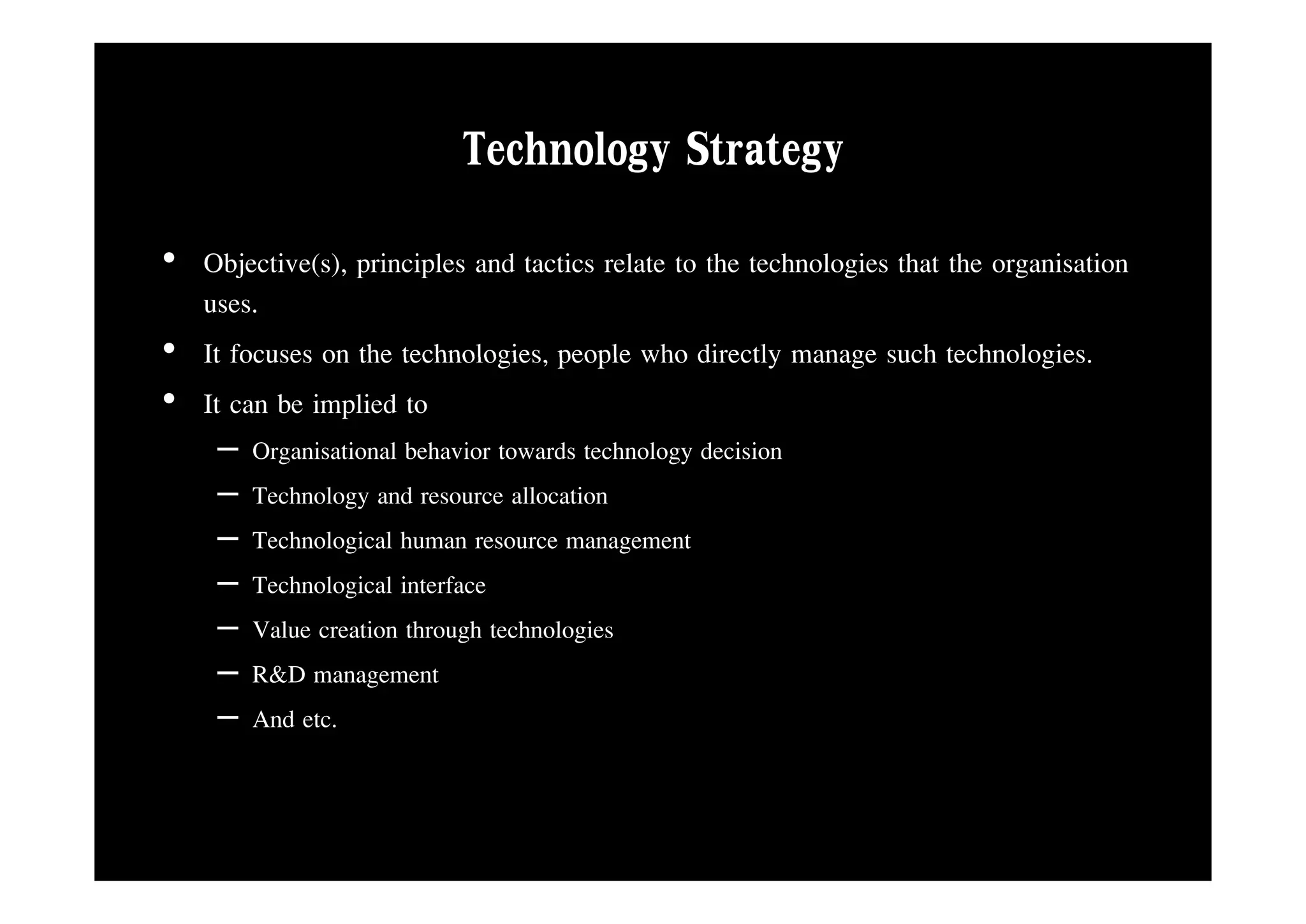 Technology Strategy
• Objective(s), principles and tactics relate to the technologies that the organisation
  uses.
• It focuses on the technologies people who directly manage such technologies
                    technologies,                                      technologies.
• It can be implied to
     –   Organisational behavior towards technology decision
           g                                     gy
     –   Technology and resource allocation
     –   Technological human resource management
     –   Technological interface
     –   Value creation through technologies
     –   R&D management
     –   And etc.
 