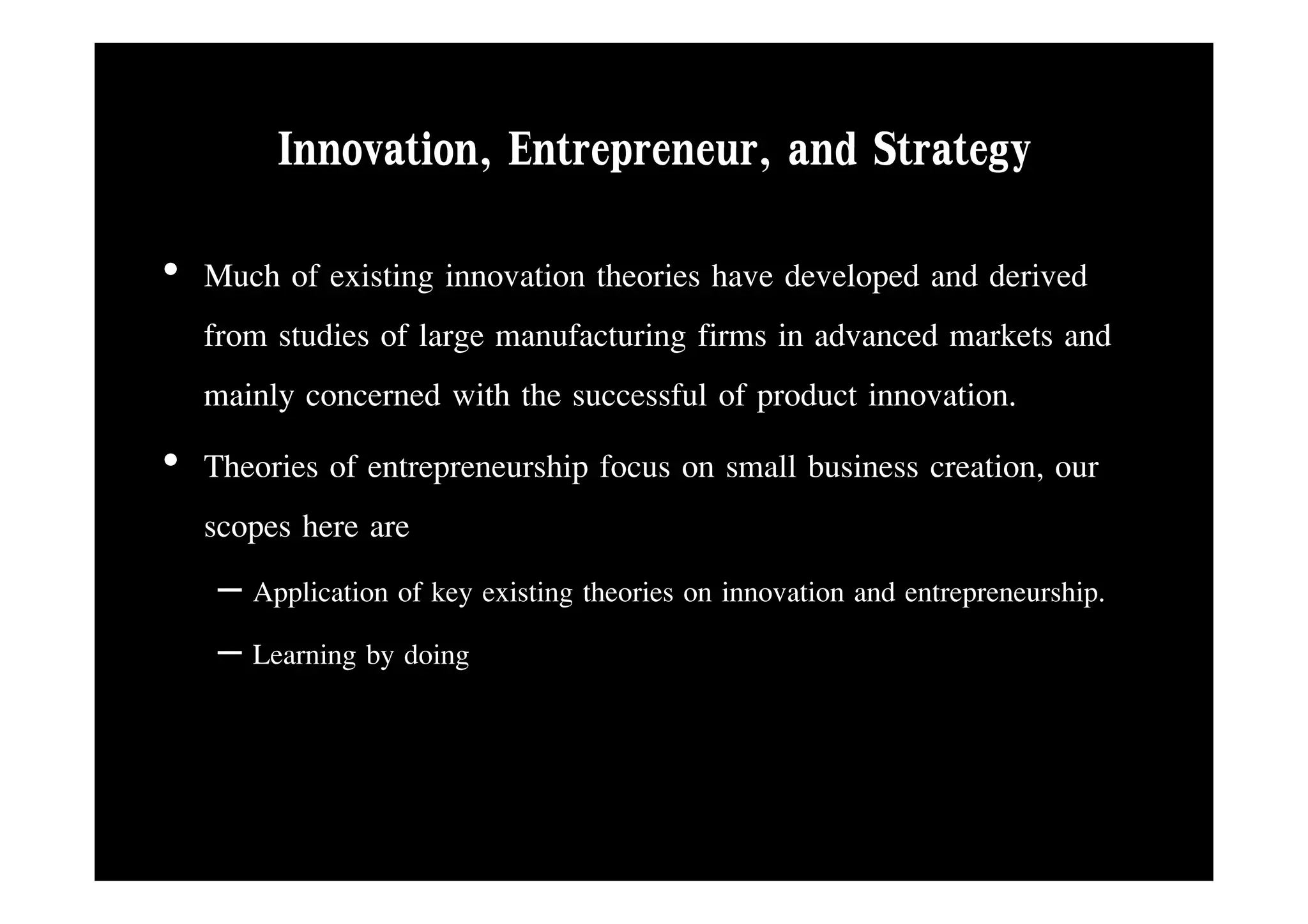 Innovation, Entrepreneur,
        Innovation Entrepreneur and Strategy
• Much of existing innovation theories have developed and derived
  from studies of large manufacturing firms in advanced markets and
  mainly concerned with the successful of product innovation.
• Th i of entrepreneurship focus on small b i creation, our
  Theories f t             hi f             ll business ti
  scopes here are
   – Application of key existing theories on innovation and entrepreneurship.
   – Learning by doing
 