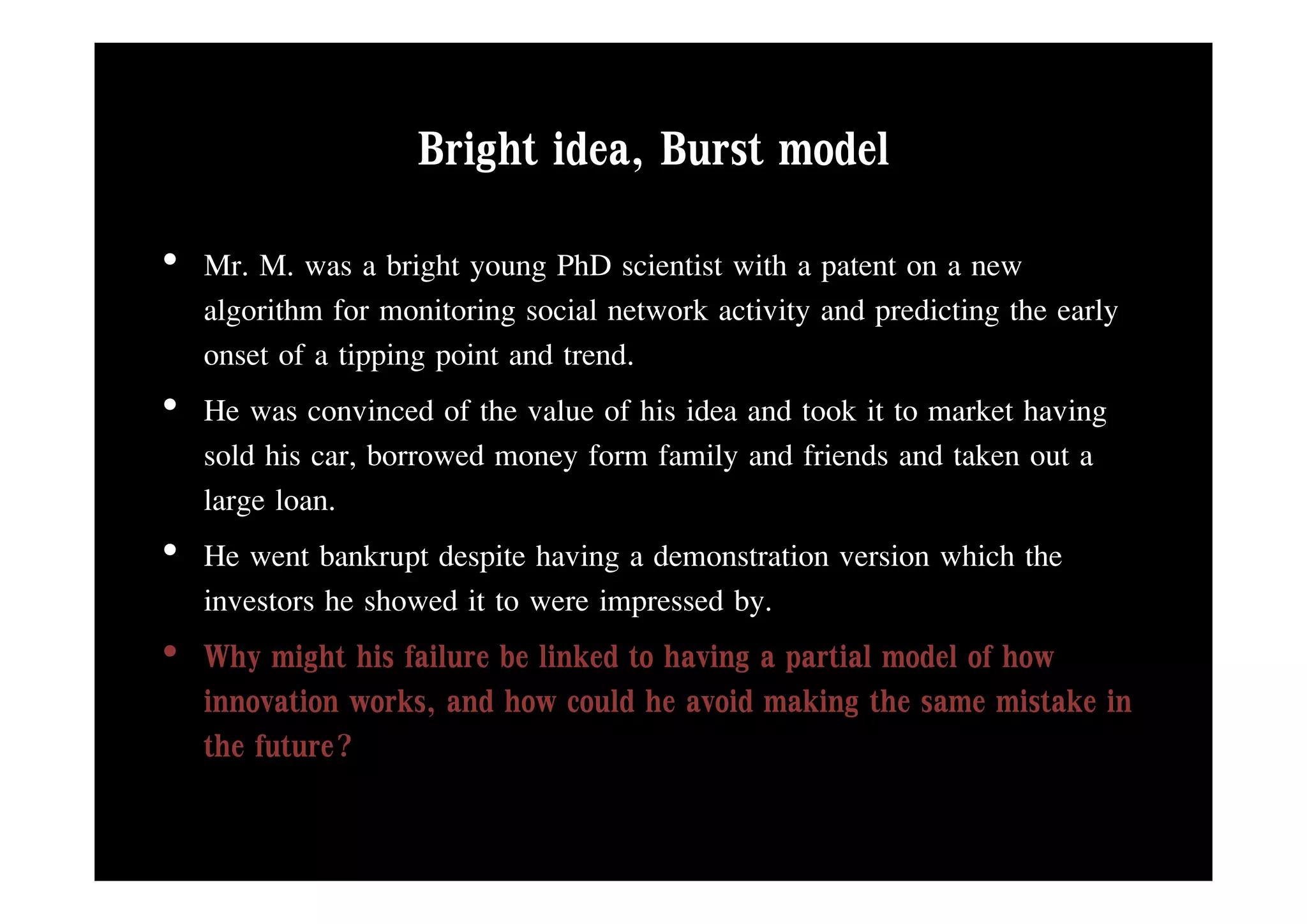 Bright idea, Burst model
                          idea
• Mr. M. was a bright young PhD scientist with a patent on a new
  algorithm for monitoring social network activity and predicting the early
  onset of a tipping point and trend
                               trend.
• He was convinced of the value of his idea and took it to market having
  sold his car, borrowed money form family and friends and taken out a
           car
  large loan.
• He went bankrupt despite having a demonstration version which the
                   p p             g
  investors he showed it to were impressed by.
• Why might his failure be linked to having a p
      y g                                  g partial model of how
  innovation works, and how could he avoid making the same mistake in
  the future?
 