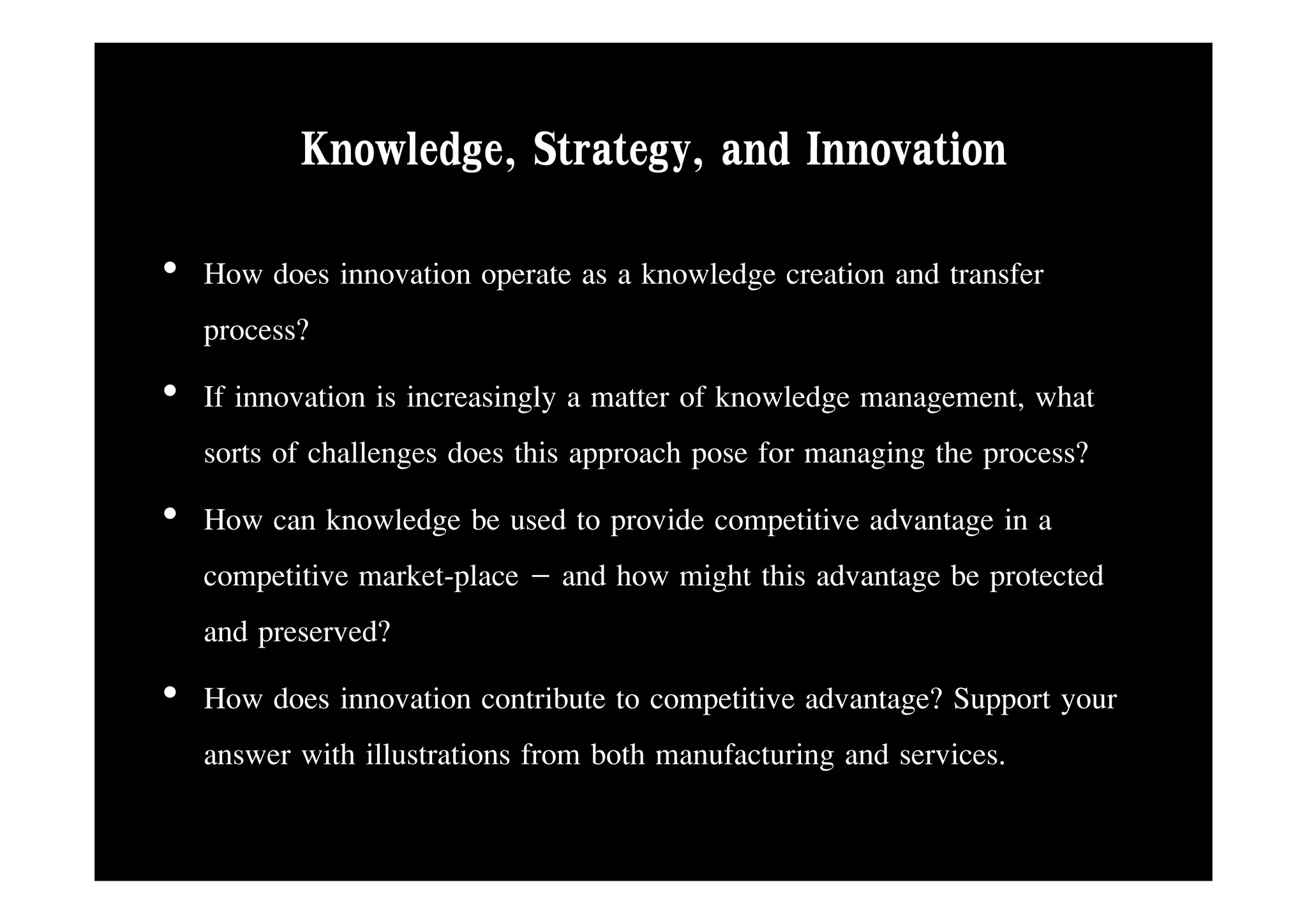 Knowledge, Strategy
          Knowledge Strategy, and Innovation
• How does innovation operate as a knowledge creation and transfer
  process?
• If innovation is increasingly a matter of knowledge management, what
  sorts of challenges does this approach pose for managing the process?
• How can knowledge be used to provide competitive advantage in a
  competitive market-place – and h might this advantage b protected
          ii       k l            d how i h hi d            be         d
  and preserved?
• How does innovation contribute to competitive advantage? Support your
  answer with illustrations from both manufacturing and services.
 