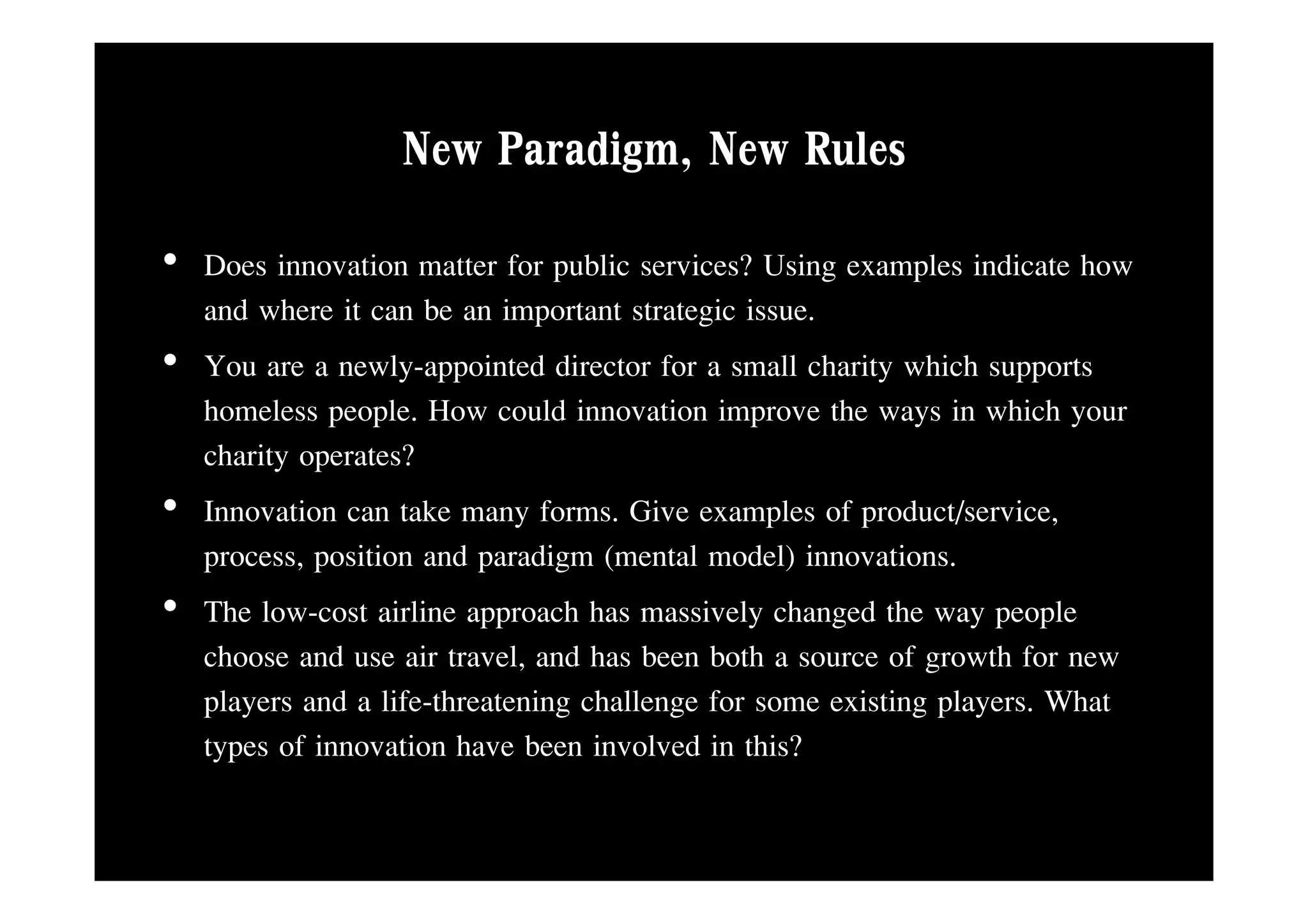 New Paradigm, New Rules
                      Paradigm
• Does innovation matter for public services? Using examples indicate how
  and where it can be an important strategic issue.
• Y are a newly-appointed di
  You             l      i d director f a small charity which supports
                                       for       ll h i hi h
  homeless people. How could innovation improve the ways in which your
  charity operates?
• Innovation can take many forms. Give examples of product/service,
  p
  process,, p
            position and p g (
                         paradigm (mental model) innovations.
                                                  )
• The low-cost airline approach has massively changed the way people
  choose and use air travel, and has been both a source of growth for new
                                                            g
  players and a life-threatening challenge for some existing players. What
  types of innovation have been involved in this?
 