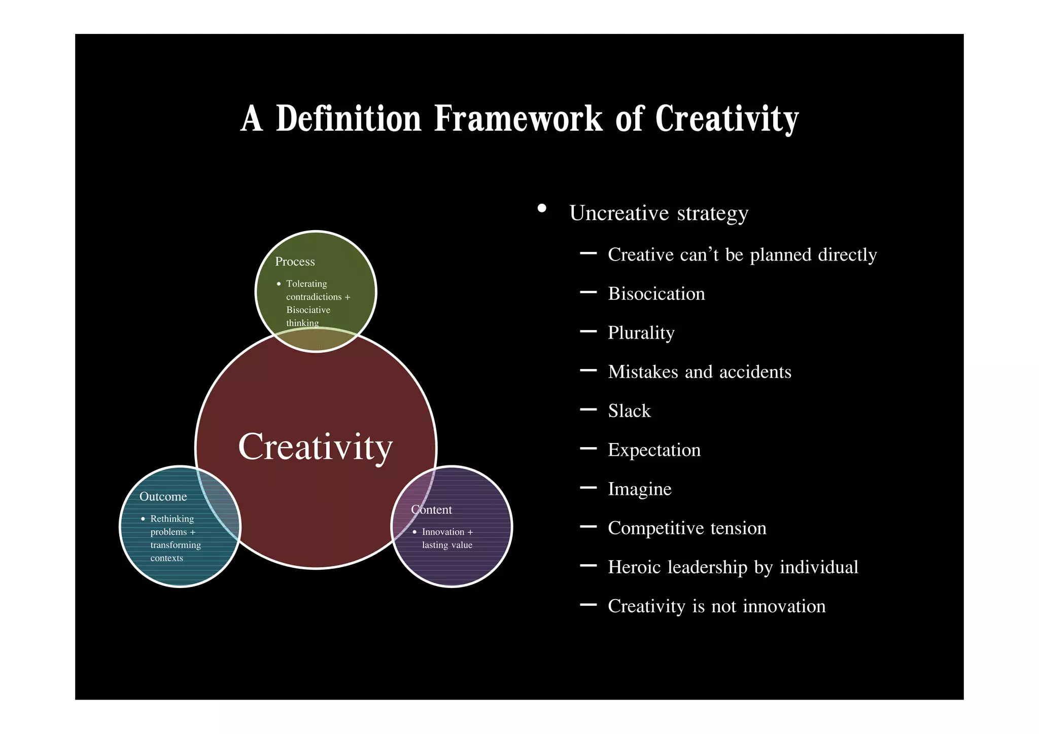 A Definition Framework of Creativity
                                                          • Uncreative strategy
                   Process                                    –   Creative can’t be planned directly
                   • Tolerating
                     contradictions +
                     Bisociative
                                                              –   Bisocication
                     thinking
                                                              –   Plurality
                                                              –   Mistakes d id t
                                                                  Mi t k and accidents
                                                              –   Slack
                 Creativity                                   –   Expectation
Outcome                                                       –   Imagine
                                        Content
• Rethinking
  problems +
  transforming
                                        • Innovation +
                                          lasting value
                                                              –   Competitive tension
  contexts
                                                              –   Heroic leadership by individual
                                                              –   Creativity is not innovation
 