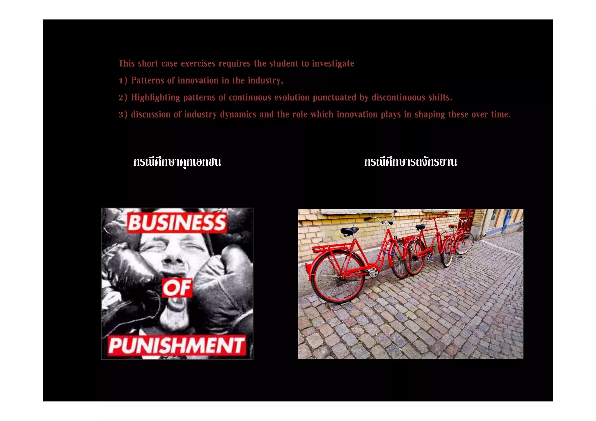 This short case exercises requires the student to investigate
                            q                            g
1) Patterns of innovation in the industry,
2) Highlighting patterns of continuous evolution punctuated by discontinuous shifts.
3) discussion of industry dynamics and the role which innovation plays in shaping these over time
                                                                                             time.


   กรณศกษาคุกเอกชน
   กรณีศึกษาคกเอกชน                                          กรณศกษารถจกรยาน
                                                             กรณีศึกษารถจักรยาน
 