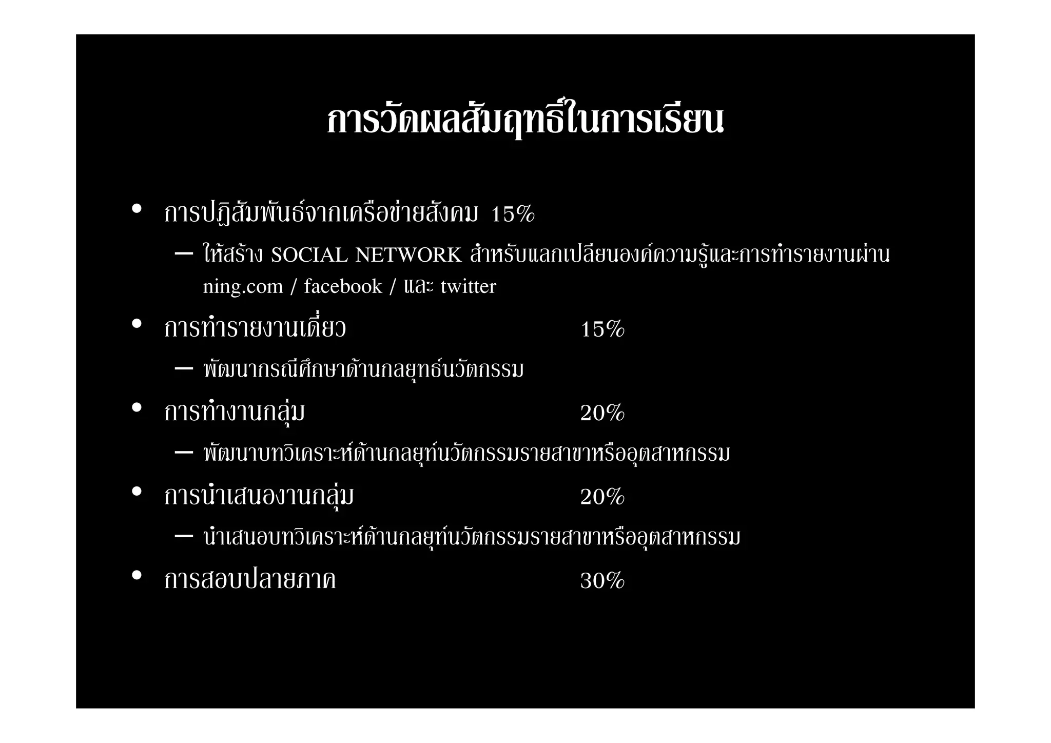 การวดผลสมฤทธในการเรยน
                   การวัดผลสัมฤทธิในการเรียน
                                  ์
• การปฎิิสัมพันธจากเครืือขายสังคม 15%
     ป        ั             ั
    – ใหสราง SOCIAL NETWORK สําหรับแลกเปลียนองคความรูและการทํารายงานผาน
      ning.com
      ning com / facebook / และ twitter
• การทํารายงานเดี่ยว                        15%
    – พัฒนากรณีศึกษาดานกลยทธนวัตกรรม
      พฒนากรณศกษาดานกลยุทธนวตกรรม
• การทํางานกลุม                            20%
    – พัฒนาบทวิเคราะหดานกลยทนวตกรรมรายสาขาหรออุตสาหกรรม
      พฒนาบทวเคราะหดานกลยุทนวัตกรรมรายสาขาหรืออตสาหกรรม
                       
• การนําเสนองานกลุม                        20%
    – นําเสนอบทวิเคราะหดานกลยทนวตกรรมรายสาขาหรออุตสาหกรรม
      นาเสนอบทวเคราะหดานกลยุทนวัตกรรมรายสาขาหรืออตสาหกรรม
                         
• การสอบปลายภาค                             30%
 