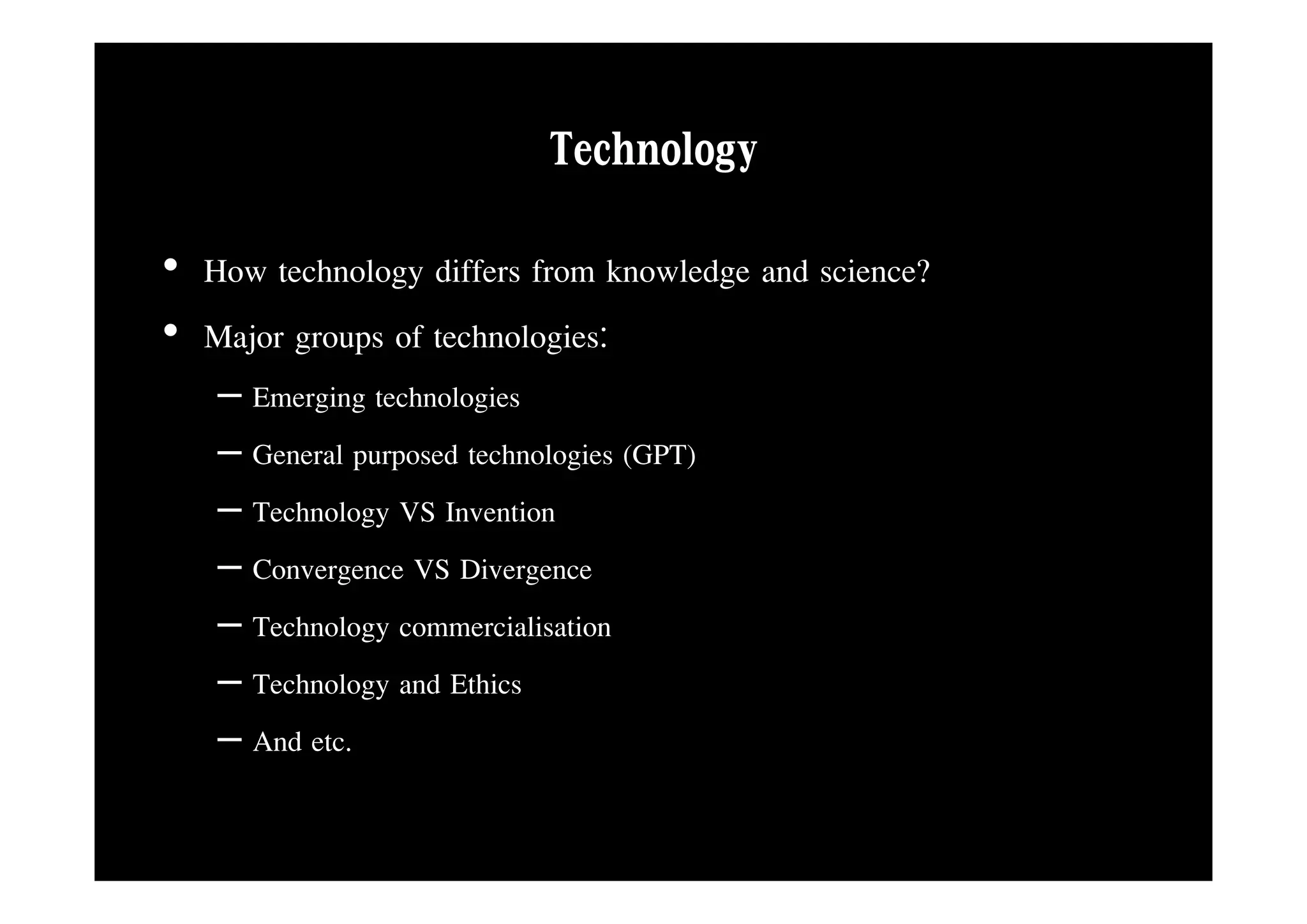Technology
• How technology differs from knowledge and science?
• Major groups of technologies:
   – Emerging technologies
   – General purposed technologies (GPT)
   – Technology VS Invention
   – Convergence VS Divergence
   – Technology commercialisation
   – Technology and Ethics
   – And etc.
 