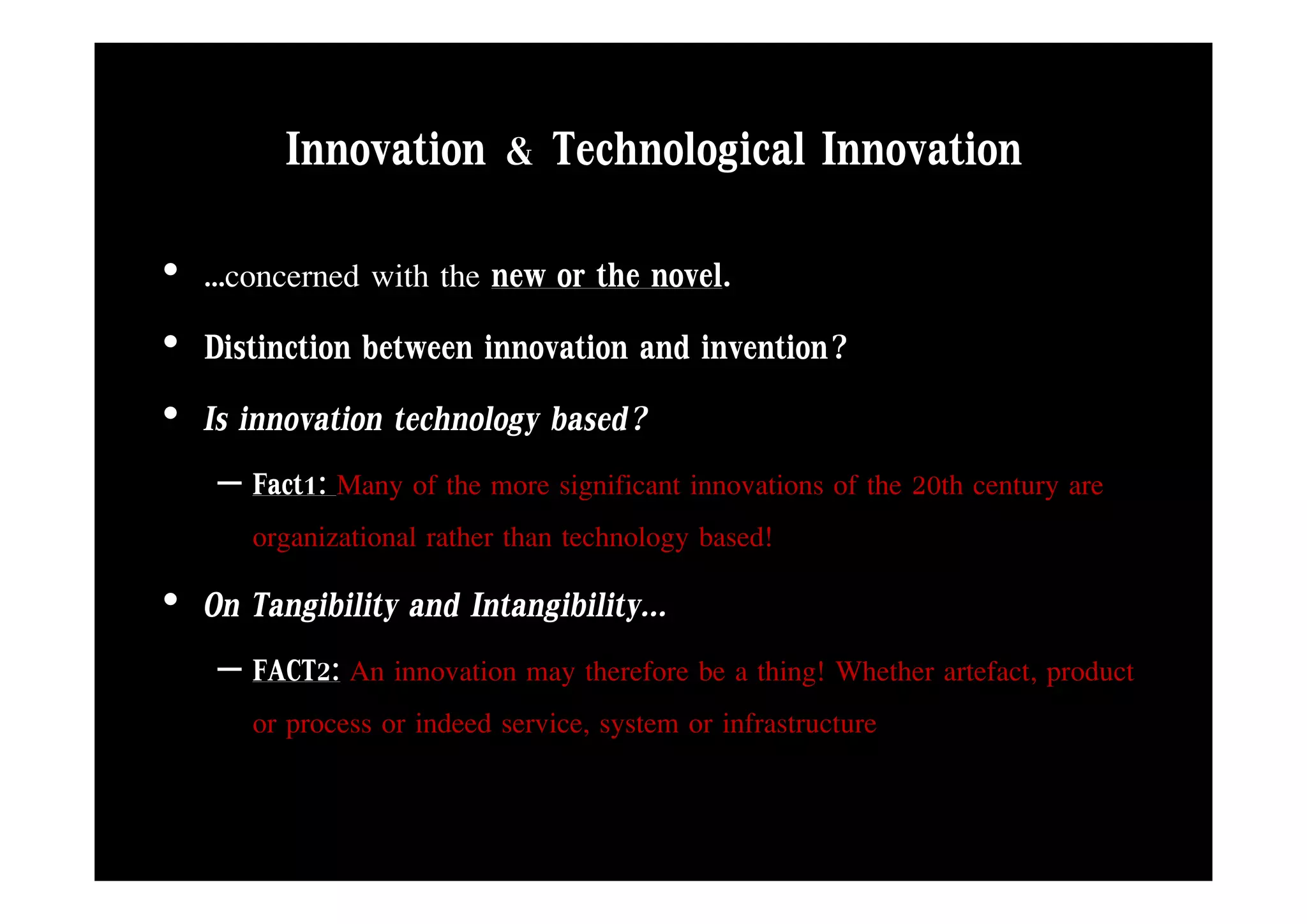 Innovation & Technological Innovation
• …concerned with the new or the novel.
• Distinction between innovation and invention?
• Is innovation technology based?
    – Fact1: Many of the more significant innovations of the 20th century are
      organizational rather than technology based!
• On Tangibility and Intangibility...
    – FACT2: An innovation may therefore be a thing! Whether artefact product
                                                             artefact,
      or process or indeed service, system or infrastructure
 