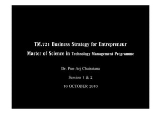 TM.721
  TM 721 Business Strategy for Entrepreneur
Master of Science in Technology Management Programme
                Dr. Pun-Arjj Chairatana
                    Session 1 & 2
                 10 OCTOBER 2010
 