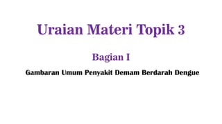 Uraian Materi Topik 3
Bagian I
Gambaran Umum Penyakit Demam Berdarah Dengue
 