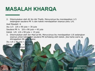 www.website.com
MASALAH KHARQA
2. Dikemukakan oleh Ali ibn Abi Thalib. Menurutnya ibu mendapatkan 1/3
sedangkan saudara PR ½ dan kakek mendapatkan sisanya yaitu 1/6.
Asal Masalah 6
Ibu 1/3 2/6 x 90 juta = 30 juta
Saudara PR ½ 3/6 x 90 juta = 45 juta
Kakek 1/6 1/6 x 90 juta = 15 juta
3. Dikemukakan oleh Ibn Mas’ud RA. Menurutnya ibu mendapatkan 1/6 sedangkan
sisanya untuk kakek dan saudara PR terhalang oleh kakek. jika harta waris yg
ditinggalkan 90 juta, maka:
Ibu 1/6 x 90 juta = 15 juta
Kakek Asabah = 75 juta
Saudara PR mahjub
 