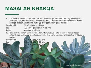 www.website.com
MASALAH KHARQA
4. Dikemukakan oleh Umar ibn Khattab. Menurutnya saudara kandung ½ sebagai
zawi al furud, sedangkan ibu mendapatkan 1/3 dari sisa dan sisanya untuk kakek
sebagai asabah. jika harta waris yg ditinggalkan 90 juta, maka:
Saudara PR ½ x 90 juta = 45 juta
Ibu 1/3 x 45 juta (sisa) = 15 juta
Kakek Asabah = 30 juta
5. Dikemukakan oleh Utsman ibn Affan. Menurutnya harta tersebut harus dibagi
rata. Ketiga ahli waris mendapatkan 1/3. jika harta waris yg ditinggalkan 90 juta,
maka:
Saudara PR 1/3 x 90 juta = 30 juta
Ibu 1/3 x 90 juta = 30 juta
Kakek 1/3 x 90 juta = 30 juta
 
